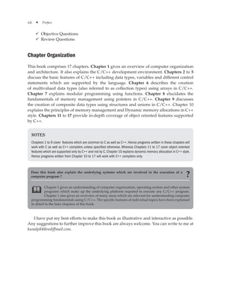 xii ✦ Preface
9
9 Objective Questions
9
9 Review Questions
Chapter Organization
This book comprises 17 chapters. Chapter 1 gives an overview of computer organization
and architecture. It also explains the C/C++ development environment. Chapters 2 to 5
discuss the basic features of C/C++ including data types, variables and different control
statements which are supported by the language. Chapter 6 describes the creation
of multivalued data types (also referred to as collection types) using arrays in C/C++.
Chapter 7 explains modular programming using functions. Chapter 8 elucidates the
fundamentals of memory management using pointers in C/C++. Chapter 9 discusses
the creation of composite data types using structures and unions in C/C++. Chapter 10
explains the principles of memory management and Dynamic memory allocations in C++
style. Chapters 11 to 17 provide in-depth coverage of object oriented features supported
by C++.
Notes
Chapters 1 to 9 cover features which are common to C as well as C++. Hence programs written in these chapters will
work with C as well as C++ compilers unless specified otherwise. Whereas Chapters 11 to 17 cover object oriented
features which are supported only by C++ and not by C.Chapter 10 explains dynamic memory allocation in C++ style.
Hence programs written from Chapter 10 to 17 will work with C++ compilers only.
Chapter 1 gives an understanding of computer organization, operating system and other system
programs which make up the underlying platform required to execute any C/C++ program.
Chapter 1 also gives an overview of many areas which are relevant for understanding computer
programming fundamentals using C/C++. The specific features of individual topics have been explained
in detail in the later chapters of this book.

Does this book also explain the underlying systems which are involved in the execution of a
computer program ? ?
I have put my best efforts to make this book as illustrative and interactive as possible.
Any suggestions to further improve this book are always welcome. You can write to me at
kunalp84@rediffmail.com.
 
