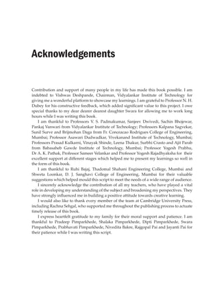 Acknowledgements
Contribution and support of many people in my life has made this book possible. I am
indebted to Vishwas Deshpande, Chairman, Vidyalankar Institute of Technology for
giving me a wonderful platform to showcase my learnings. I am grateful to Professor N. H.
Dubey for his constructive feedback, which added significant value to this project. I owe
special thanks to my dear dearer dearest daughter Swara for allowing me to work long
hours while I was writing this book.
I am thankful to Professors V. S. Padmakumar, Sanjeev Dwivedi, Sachin Bhojewar,
Pankaj Vanwari from Vidyalankar Institute of Technology; Professors Kalpana Sagvekar,
Sunil Surve and Brijmohan Daga from Fr. Conceacao Rodrigues College of Engineering,
Mumbai; Professor Asawari Dudwadkar, Vivekanand Institute of Technology, Mumbai;
Professors Prasad Kulkarni, Vinayak Shinde, Leena Thakur, Surbhi Crasto and Ajit Parab
from Babasaheb Gawde Institute of Technology, Mumbai; Professor Yogesh Prabhu,
Dr A. K. Pathak, Professor Sameer Velankar and Professor Yogesh Rajadhyaksha for their
excellent support at different stages which helped me to present my learnings so well in
the form of this book.
I am thankful to Ruhi Bajaj, Thadomal Shahani Engineering College, Mumbai and
Shweta Loonkar, D. J. Sanghavi College of Engineering, Mumbai for their valuable
suggestions which helped mould this script to meet the needs of a wide range of audience.
I sincerely acknowledge the contribution of all my teachers, who have played a vital
role in developing my understanding of the subject and broadening my perspectives. They
have strongly influenced me in building a positive attitude towards creative learning.
I would also like to thank every member of the team at Cambridge University Press,
including Rachna Sehgal, who supported me throughout the publishing process to actuate
timely release of this book.
I express heartfelt gratitude to my family for their moral support and patience. I am
thankful to Pradeep Pimparkhede, Shalaka Pimparkhede, Dipti Pimparkhede, Swara
Pimparkhede, Prabhavati Pimparkhede, Nivedita Bakre, Rajgopal Pai and Jayanti Pai for
their patience while I was writing this script.
 