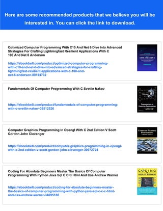 Here are some recommended products that we believe you will be
interested in. You can click the link to download.
Optimized Computer Programming With C10 And Net 6 Dive Into Advanced
Strategies For Crafting Lightningfast Resilient Applications With C
100 And Net 6 Anderson
https://ebookbell.com/product/optimized-computer-programming-
with-c10-and-net-6-dive-into-advanced-strategies-for-crafting-
lightningfast-resilient-applications-with-c-100-and-
net-6-anderson-89194732
Fundamentals Of Computer Programming With C Svetlin Nakov
https://ebookbell.com/product/fundamentals-of-computer-programming-
with-c-svetlin-nakov-38512526
Computer Graphics Programming In Opengl With C 2nd Edition V Scott
Gordon John Clevenger
https://ebookbell.com/product/computer-graphics-programming-in-opengl-
with-c-2nd-edition-v-scott-gordon-john-clevenger-30972724
Coding For Absolute Beginners Master The Basics Of Computer
Programming With Python Java Sql C C C Html And Css Andrew Warner
https://ebookbell.com/product/coding-for-absolute-beginners-master-
the-basics-of-computer-programming-with-python-java-sql-c-c-c-html-
and-css-andrew-warner-34095186
 