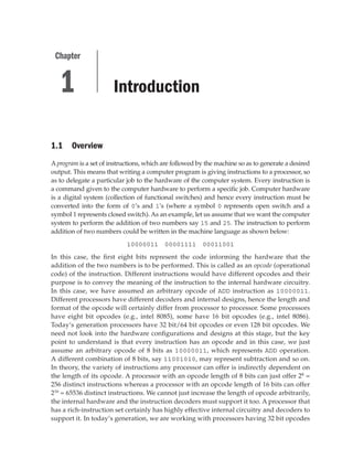 Introduction
1.1 Overview
Aprogram is a set of instructions, which are followed by the machine so as to generate a desired
output. This means that writing a computer program is giving instructions to a processor, so
as to delegate a particular job to the hardware of the computer system. Every instruction is
a command given to the computer hardware to perform a specific job. Computer hardware
is a digital system (collection of functional switches) and hence every instruction must be
converted into the form of 0’s and 1’s (where a symbol 0 represents open switch and a
symbol 1 represents closed switch). As an example, let us assume that we want the computer
system to perform the addition of two numbers say 15 and 25. The instruction to perform
addition of two numbers could be written in the machine language as shown below:
10000011 00001111 00011001
In this case, the first eight bits represent the code informing the hardware that the
addition of the two numbers is to be performed. This is called as an opcode (operational
code) of the instruction. Different instructions would have different opcodes and their
purpose is to convey the meaning of the instruction to the internal hardware circuitry.
In this case, we have assumed an arbitrary opcode of ADD instruction as 10000011.
Different processors have different decoders and internal designs, hence the length and
format of the opcode will certainly differ from processor to processor. Some processors
have eight bit opcodes (e.g., intel 8085), some have 16 bit opcodes (e.g., intel 8086).
Today’s generation processors have 32 bit/64 bit opcodes or even 128 bit opcodes. We
need not look into the hardware configurations and designs at this stage, but the key
point to understand is that every instruction has an opcode and in this case, we just
assume an arbitrary opcode of 8 bits as 10000011, which represents ADD operation.
A different combination of 8 bits, say 11001010, may represent subtraction and so on.
In theory, the variety of instructions any processor can offer is indirectly dependent on
the length of its opcode. A processor with an opcode length of 8 bits can just offer 28
=
256 distinct instructions whereas a processor with an opcode length of 16 bits can offer
216
= 65536 distinct instructions. We cannot just increase the length of opcode arbitrarily,
the internal hardware and the instruction decoders must support it too. A processor that
has a rich-instruction set certainly has highly effective internal circuitry and decoders to
support it. In today’s generation, we are working with processors having 32 bit opcodes
1
Chapter
 
