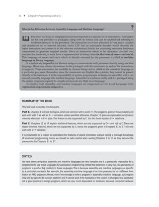 6 ✦ Computer Programming with C++
Processor (CPU) is an integrated circuit that responds to a specific set of instructions. Instruction
set for any processor is packaged along with its release and can be understood referring to
hardware manuals of the processor. The instruction set of any processor is very much coupled
and dependent on its internal circuitry. Every CPU has an instruction decoder which decodes the
input instruction and passes it to the relevant architectural blocks for activating necessary hardware
components to generate required results. Since an instruction needs to be ultimately decoded and
executed by hardware, it must have a representation in binary form (in the form of zeroes and one’s).
This language of zeroes and one’s which is directly executed by the processor is called as machine
language or Binary language.
It is technically impossible for Human beings to communicate with processor directly using machine
language. Hence any release of processor is also packaged with the mnemonics to each of the instructions
it supports. These mnemonics are readable by human beings and is called as the assembly language of
a particular processor. Remember, since the mnemonics are English like symbols, they cannot be passed
directly to the hardware. It is the responsibility of system programmers to design an assembler which can
convert assembly language into machine language. Assembler is a software utility and it is packaged along
the system programs required to compile and execute any High Level language.
In practice, both Assembly and machine languages are categorized as Low Level Languages from
Application programmers perspective.

What is the difference between Assembly Language and Machine Language? ?
Notes
We have been saying that assembly and machine languages are very complex and it is practically impossible for a
programmer to use these languages for application programming.Whilst this statement is very true, the portability of
programs is another big problem in these languages.This is because assembly and machine languages are specific
to a particular processor. For example, the assembly/machine language of an intel processor is very different from
that of an AMD processor. Hence, even if we manage to write a program in assembly/machine language, our program
may only be specific to our own platform and it cannot work if the hardware of the system is changed. It is absolutely
not a good practice to design programs, which are very much dependent on hardware, because computer hardware
ROADMAP OF THE BOOK
This text book is divided into two parts
Part 1: Chapters 1 to 9 are the topics, which are common with C and C++.The programs given in these chapters will
work with both C as well as C++ compilers unless specified otherwise. Chapter 10 gives an explanation on dynamic
memory allocation in C++ style.This feature is also supported by C but this book explains C++ notations.
Part 2: Chapters 11 to 17 explain additional features, which are only supported by C++ and not by C. These are
object-oriented features, which are not supported by C, hence the programs given in Chapters 11 to 17 will only
work with C++ compiler.
It is impossible for a reader to understand the features of object orientation without having a thorough knowledge
of structured programming, hence we should be extra careful when reading Chapters 1 to 10 as they become the
prerequisite for Chapters 11 to 17.
 