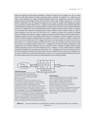Introduction ✦ 7
often gets upgraded with technology improvements. It should not happen that the program runs well on current
system and fails after processor or hardware/operating system is upgraded or changed. C/C++ programs do not
have a direct dependency on platform (hardware/operating system), once designed they could run on different
platforms without major changes. We have used the phrase ‘without major changes’ because C/C++ is not fully
platform independent, there are changes that programmer has to make the program while migrating the program
from one platform to another. Note that C/C++ programs are just platform dependent and not hardware dependent;
intermediate system programs such as operating system,compilers,loaders,and linkers make a cohesive architecture
so that C/C++ programs can run on any hardware with almost no change in the code as shown in Figure 1.4.Because
of the additional layer introduced by operating system, loaders, compilers, linkers (in general called as a layer of
system programs), we can be sure of the fact that the C/C++ programs we create can run without any changes
when just hardware of the system is changed or upgraded.This layered architecture gives hardware independence to
application programs. Now the next question is,What if there are any changes in the system program? For example,
what if we decide to change our operating system from windows to Linux? This is called as a change in platform and
in this case, we are not sure that a C/C++ program which runs on a windows platform will also run on Linux. This is
because the C/C++ compiler for windows is different than that of Linux. So, in practice, we will also have to change
the compiler if we change the platform. Clearly, C/C++ languages have removed the hardware dependency on the
programs but not the platform dependency and this is because compiler is different for different platforms. Whilst
platform dependency remains one of the challenges with C/C++ programs, it is also a settled situation in software
industries that platforms are not changed very often. Hence, C/C++ languages are still used at an extensive scale in
the world of application development. In this discussion, we have mentioned names of some system programs such
as loaders and linkers and we will debrief about them in section 1.3, for now just understand that these are some of
the system programs which help to keep our code independent of the underlying hardware.
Application Programs
These are the programs written using high
level languages to deliver a specific business
requirement. High level programming languages
like C and C++ are extensively used to design
application programs.
These applications designed by programmers are used
by business users who may not have any technical expertise.
Few examples of Application programs are program for online
shopping used to design an online shopping website,
a banking program used to perform banking transactions online,
online railway reservation system used over the web, web site
for booking movie tickets etc. Application programs need not be
always web based, they can also be Desktop applications
like Microsoft paint, Microsoft office, desktop games etc. All these
applications are designed in some high level programming languages
like C/C++. A web based program is a program which can be
accessed over intemet without a need of any prior installation
whereas a desktop application is always accessed locally and
needs to be installed on the machine before it can be used. All
applications designed in this book are desktop based applications.
System Programs
These are utility programs which are necessary to develop
and execute application programs. For example, operating
system, compiler, assembler, loader, linker, etc.
Some of programs are tightly coupled with the
hardware of the system and hence you must have
knowledge about system hardware and configuration
before you could design such programs
The scope of this text book is to learn application programming
using C/C++. Design of system programs is out of scope of
this text book, we may mention about them as and when
needed to understand certain application programming
concepts though.
Compiler
Assembler
Linker
Loader
.........
Machine language
C/C++
Program
Operating System
Figure 1.4: Layered architecture of application program, system programs, and computer
hardware
 