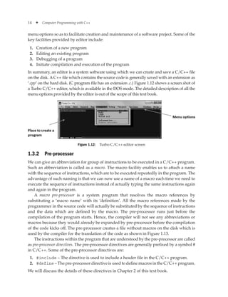 14 ✦ Computer Programming with C++
menu options so as to facilitate creation and maintenance of a software project. Some of the
key facilities provided by editor include:
1. Creation of a new program
2. Editing an existing program
3. Debugging of a program
4. Initiate compilation and execution of the program
In summary, an editor is a system software using which we can create and save a C/C++ file
on the disk. A C++ file which contains the source code is generally saved with an extension as
‘.cpp’ on the hard disk. (C program file has an extension .c.) Figure 1.12 shows a screen shot of
a Turbo C/C++ editor, which is available in the DOS mode. The detailed description of all the
menu options provided by the editor is out of the scope of this text book.
Figure 1.12: Turbo C/C++ editor screen
1.3.2 Pre-processor
We can give an abbreviation for group of instructions to be executed in a C/C++ program.
Such an abbreviation is called as a macro. The macro facility enables us to attach a name
with the sequence of instructions, which are to be executed repeatedly in the program. The
advantage of such naming is that we can now use a name of a macro each time we need to
execute the sequence of instructions instead of actually typing the same instructions again
and again in the program.
A macro pre-processor is a system program that resolves the macro references by
substituting a ‘macro name’ with its ‘definition’. All the macro references made by the
programmer in the source code will actually be substituted by the sequence of instructions
and the data which are defined by the macro. The pre-processor runs just before the
compilation of the program starts. Hence, the compiler will not see any abbreviations or
macros because they would already be expanded by pre-processor before the compilation
of the code kicks off. The pre-processor creates a file without macros on the disk which is
used by the compiler for the translation of the code as shown in Figure 1.13.
The instructions within the program that are understood by the pre-processor are called
as pre-processor directives. The pre-processor directives are generally prefixed by a symbol #
in C/C++. Some of the pre-processor directives are:
1. #include – The directive is used to include a header file in the C/C++ program.
2. #define – The pre-processor directive is used to define macros in the C/C++ program.
We will discuss the details of these directives in Chapter 2 of this text book.
 