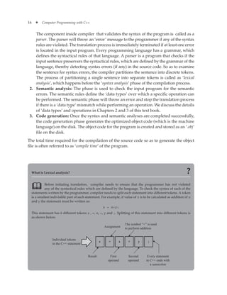 16 ✦ Computer Programming with C++
The component inside compiler that validates the syntax of the program is called as a
parser. The parser will throw an ‘error’ message to the programmer if any of the syntax
rules are violated. The translation process is immediately terminated if at least one error
is located in the input program. Every programming language has a grammar, which
defines the syntactical rules of that language. A parser is a program that checks if the
input sentence preservers the syntactical rules, which are defined by the grammar of the
language, thereby detecting syntax errors (if any) in the source code. So as to examine
the sentence for syntax errors, the compiler partitions the sentence into discrete tokens.
The process of partitioning a single sentence into separate tokens is called as ‘lexical
analysis’, which happens before the ‘syntax analysis’ phase of the compilation process.
2. Semantic analysis: The phase is used to check the input program for the semantic
errors. The semantic rules define the ‘data types’ over which a specific operation can
be performed. The semantic phase will throw an error and stop the translation process
if there is a ‘data type’ mismatch while performing an operation. We discuss the details
of ‘data types’ and operations in Chapters 2 and 3 of this text book.
3. Code generation: Once the syntax and semantic analyses are completed successfully,
the code generation phase generates the optimized object code (which is the machine
language) on the disk. The object code for the program is created and stored as an ‘.obj’
file on the disk.
The total time required for the compilation of the source code so as to generate the object
file is often referred to as ‘compile time’ of the program.
What is Lexical analysis? ?
Before initiating translation, compiler needs to ensure that the programmer has not violated
any of the syntactical rules which are defined by the language. To check the syntax of each of the
statements written by the programmer, compiler needs to split each statement into different tokens. A token
is a smallest indivisible part of each statement. For example, if value of z is to be calculated as addition of x
and y the statement must be written as:
z = x+y;
This statement has 6 different tokens z , =, x, +, y and ;. Splitting of this statement into different tokens is
as shown below.
Individual tokens
in the C++ statement
z = x + y ;
Assignment
Result
The symbol “+” is used
to perform addition
First
operand
Second
operand
Every statement
in C++ ends with
a semicolon

 