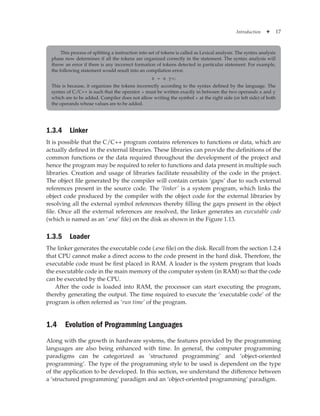 Introduction ✦ 17
1.3.4 Linker
It is possible that the C/C++ program contains references to functions or data, which are
actually defined in the external libraries. These libraries can provide the definitions of the
common functions or the data required throughout the development of the project and
hence the program may be required to refer to functions and data present in multiple such
libraries. Creation and usage of libraries facilitate reusability of the code in the project.
The object file generated by the compiler will contain certain ‘gaps’ due to such external
references present in the source code. The ‘linker’ is a system program, which links the
object code produced by the compiler with the object code for the external libraries by
resolving all the external symbol references thereby filling the gaps present in the object
file. Once all the external references are resolved, the linker generates an executable code
(which is named as an ‘.exe’ file) on the disk as shown in the Figure 1.13.
1.3.5 Loader
The linker generates the executable code (.exe file) on the disk. Recall from the section 1.2.4
that CPU cannot make a direct access to the code present in the hard disk. Therefore, the
executable code must be first placed in RAM. A loader is the system program that loads
the executable code in the main memory of the computer system (in RAM) so that the code
can be executed by the CPU.
After the code is loaded into RAM, the processor can start executing the program,
thereby generating the output. The time required to execute the ‘executable code’ of the
program is often referred as ‘run time’ of the program.
1.4 Evolution of Programming Languages
Along with the growth in hardware systems, the features provided by the programming
languages are also being enhanced with time. In general, the computer programming
paradigms can be categorized as ‘structured programming’ and ‘object-oriented
programming’. The type of the programming style to be used is dependent on the type
of the application to be developed. In this section, we understand the difference between
a ‘structured programming’ paradigm and an ‘object-oriented programming’ paradigm.
This process of splitting a instruction into set of tokens is called as Lexical analysis. The syntax analysis
phase now determines if all the tokens are organized correctly in the statement. The syntax analysis will
throw an error if there is any incorrect formation of tokens detected in particular statement. For example,
the following statement would result into an compilation error.
z = x y+;
This is because, it organizes the tokens incorrectly according to the syntax defined by the language. The
syntax of C/C++ is such that the operator + must be written exactly in between the two operands x and y
which are to be added. Compiler does not allow writing the symbol + at the right side (or left side) of both
the operands whose values are to be added.
 