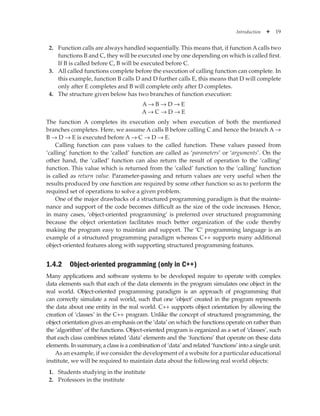 Introduction ✦ 19
2. Function calls are always handled sequentially. This means that, if function Acalls two
functions B and C, they will be executed one by one depending on which is called first.
If B is called before C, B will be executed before C.
3. All called functions complete before the execution of calling function can complete. In
this example, function B calls D and D further calls E, this means that D will complete
only after E completes and B will complete only after D completes.
4. The structure given below has two branches of function execution:
A → B → D → E
A → C → D → E
The function A completes its execution only when execution of both the mentioned
branches completes. Here, we assume A calls B before calling C and hence the branch A →
B → D → E is executed before A → C → D → E.
Calling function can pass values to the called function. These values passed from
‘calling’ function to the ‘called’ function are called as ‘parameters’ or ‘arguments’. On the
other hand, the ‘called’ function can also return the result of operation to the ‘calling’
function. This value which is returned from the ‘called’ function to the ‘calling’ function
is called as return value. Parameter-passing and return values are very useful when the
results produced by one function are required by some other function so as to perform the
required set of operations to solve a given problem.
One of the major drawbacks of a structured programming paradigm is that the mainte­
nance and support of the code becomes difficult as the size of the code increases. Hence,
in many cases, ‘object-oriented programming’ is preferred over structured programming
because the object orientation facilitates much better organization of the code thereby
making the program easy to maintain and support. The ‘C’ programming language is an
example of a structured programming paradigm whereas C++ supports many additional
object-oriented features along with supporting structured programming features.
1.4.2 Object-oriented programming (only in C++)
Many applications and software systems to be developed require to operate with complex
data elements such that each of the data elements in the program simulates one object in the
real world. Object-oriented programming paradigm is an approach of programming that
can correctly simulate a real world, such that one ‘object’ created in the program represents
the data about one entity in the real world. C++ supports object orientation by allowing the
creation of ‘classes’ in the C++ program. Unlike the concept of structured programming, the
object orientation gives an emphasis on the ‘data’ on which the functions operate on rather than
the ‘algorithm’ of the functions. Object-oriented program is organized as a set of ‘classes’, such
that each class combines related ‘data’ elements and the ‘functions’ that operate on these data
elements. In summary, a class is a combination of ‘data’ and related ‘functions’ into a single unit.
As an example, if we consider the development of a website for a particular educational
institute, we will be required to maintain data about the following real world objects:
1. Students studying in the institute
2. Professors in the institute
 
