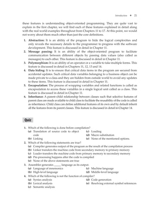 Introduction ✦ 21
these features is understanding object-oriented programming. They are quite vast to
explain in the first chapter, we will find each of these features explained in detail along
with the real world examples throughout from Chapters 11 to 17. At this point, we would
not worry about them much other than just the core definitions.
1. Abstraction: It is an ability of the program to hide the logical complexities and
only reveals the necessary details to the programmer to progress with the software
development. This feature is discussed in detail in Chapter 11.
2. Message passing: It is an ability of the object-oriented program to facilitate
communication between different objects by passing data values (also called as
messages) to each other. This feature is discussed in detail in Chapter 11.
3. Polymorphism: It is an ability of an operator or a variable to take multiple forms. This
feature is discussed in detail in Chapters 11, 12, 13 and 14.
4. Data hiding: It is to ensure that critical data items in the program are secured from
accidental updates. Such critical data variables belonging to a business object can be
made private to a class and they are hidden from outside world to avoid any updates
to these items. This feature is discussed in detail in Chapter 11.
5. Encapsulation: The process of wrapping variables and related functions is called as
encapsulation to access these variables in a single logical unit called as a class. This
feature is discussed in detail in Chapter 11.
6. Inheritance: A parent–child relationship between classes such that selective features of
parent class are made available to child class to facilitate the reusability of the code is called
as inheritance. Child class can define additional features of its own and by default inherit
all the features from its parent classes. This feature is discussed in detail in Chapter 14.
Quiz
1. Which of the following is done before compilation?
(a) Translation of source code to object
code
(b) Linking
(c) Loading
(d) Macro substitution
(e) None of the mentioned options.
2. Which of the following statements are true?
(a) Compiler generates output of the program as the result of the compilation process
(b) Linker transfers the machine code from secondary memory to primary memory
(c) Loader transfers the machine code from primary memory to secondary memory
(d) Pre-processing happens after the code is compiled
(e) None of the above statements are true
3. Assembler generates _____ language as its output.
(a) Language of mnemonics
(b) High-level language
(c) Machine language
(d) Middle-level language
4. Which of the following is not the function of compiler?
(a) Syntax analysis
(b) Lexical analysis
(c) Semantic analysis
(d) Code generation
(e) Resolving external symbol references
 