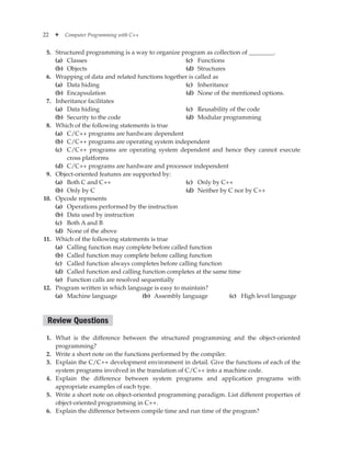 22 ✦ Computer Programming with C++
5. Structured programming is a way to organize program as collection of ________.
(a) Classes
(b) Objects
(c) Functions
(d) Structures
6. Wrapping of data and related functions together is called as
(a) Data hiding
(b) Encapsulation
(c) Inheritance
(d) None of the mentioned options.
7. Inheritance facilitates
(a) Data hiding
(b) Security to the code
(c) Reusability of the code
(d) Modular programming
8. Which of the following statements is true
(a) C/C++ programs are hardware dependent
(b) C/C++ programs are operating system independent
(c) C/C++ programs are operating system dependent and hence they cannot execute
cross platforms
(d) C/C++ programs are hardware and processor independent
9. Object-oriented features are supported by:
(a) Both C and C++
(b) Only by C
(c) Only by C++
(d) Neither by C nor by C++
10. Opcode represents
(a) Operations performed by the instruction
(b) Data used by instruction
(c) Both A and B
(d) None of the above
11. Which of the following statements is true
(a) Calling function may complete before called function
(b) Called function may complete before calling function
(c) Called function always completes before calling function
(d) Called function and calling function completes at the same time
(e) Function calls are resolved sequentially
12. Program written in which language is easy to maintain?
(a) Machine language (b) Assembly language (c) High level language
Review Questions
1. What is the difference between the structured programming and the object-oriented
programming?
2. Write a short note on the functions performed by the compiler.
3. Explain the C/C++ development environment in detail. Give the functions of each of the
system programs involved in the translation of C/C++ into a machine code.
4. Explain the difference between system programs and application programs with
appropriate examples of each type.
5. Write a short note on object-oriented programming paradigm. List different properties of
object-oriented programming in C++.
6. Explain the difference between compile time and run time of the program?
 