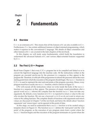 Fundamentals
2.1 Overview
C++ is an extension of C. This means that all the features of C are also available in C++.
Furthermore, C++ has certain additional features of object-oriented programming, which
makes it superior to the conventional C language. The details of object orientation and
other features of C++ are covered in the later chapters of this text book.
In this chapter, we will study some fundamentals, which build the foundation to
understand the advanced features of C and various object-oriented features supported
by C++.
2.2 The First C/C++ Program
Recall from Chapter 1 that every C/C++ program has to be compiled and linked so as to
convert the high-level language into the machine code. All the instructions written in the
program are executed one-by-one by the processor in a sequence as they appear in the
program file. Therefore, it is the job of the programmer to inform the processor about the exact
starting point from which the execution of the program should begin. The main() function in
C/C++ is used to represent the start and end points of the program execution. Hence, every
program must have exactly one main() function, which is shown in Figure 2.1.
CPU will execute all the instructions where we write inside the body of the main()
function in a sequence as they appear. The presence of empty round parenthesis after a
special word main() informs the compiler that the function main() does not take any
arguments. By default, every function in C/C++ is expected to return a value to the one
who invokes the function. We can use a keyword void if we do not want to return any
value to the calling function. The complete details of functions with arguments and return
values are discussed in Chapter 7 of this text book and hence the details about ‘function
arguments’ and ‘return types’ can be ignored at this point of time.
At this stage, we need to understand that a main() function is to be created using a
template shown in Figure 2.1. The function main() defines the ‘start point’ and the ‘end
point’ of the program, as the execution of any program starts from a point where the
main() function begins and the execution of the program terminates at a point where the
2
Chapter
 