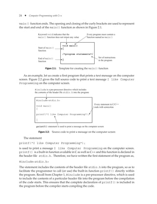 24 ✦ Computer Programming with C++
main() function ends. The opening and closing of the curly brackets are used to represent
the start and end of the main() function as shown in Figure 2.1.
void main()
{
/*program statements*/
}
Keyword void indicates that the
main() function does not return any value
Every program must contain a
function named as main()
Set of instructions
in the program
Start of main()
function
End of main()
function
Figure 2.1: Template for creating the main() function
As an example, let us create a first program that prints a text message on the computer
screen. Figure 2.2 gives the full source code to print a text message I like Computer
Programming on the computer screen.
#includestdio.h
void main()
{
printf(I like Computer Programming);
}
Every statement in C/C++
ends with semicolon
printf() statement is used to print a message on the computer screen
#include is a pre-processor directive which includes
the contents of the header file stdio.h into the program
Figure 2.2: Source code to print a message on the computer screen
The statement
printf(I like Computer Programming);
is used to print a message I like Computer Programming on the computer screen.
printf() is a built-in function available in C as well as C++ and this function is declared in
the header file stdio.h. Therefore, we have written the first statement of the program as,
#includestdio.h
The statement includes the contents of the header file stdio.h into the program, so as to
facilitate the programmer to call (or use) the built-in function printf() directly within
the program. Recall from Chapter 1, #include is a pre-processor directive, which is used
to include the contents of a particular header file into the program before the compilation
of the code starts. This ensures that the complete declaration of printf() is included in
the program before the compiler starts compiling the code.
 