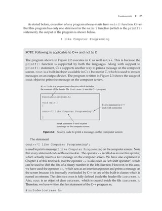 Fundamentals ✦ 25
As stated before, execution of any program always starts from main() function. Given
that this program has only one statement in the main() function (which is the printf()
statement), the output of the program is shown below.
I like Computer Programming
Note: Following is applicable to C++ and not to C
The program shown in Figure 2.2 executes in C as well as C++. This is because the
printf() function is supported by both the languages. Along with support to
printf() statement, C++ supports another way to print a message on the computer
screen. cout is a built-in object available in C++ but not in C, which is used to stream
messages on an output device. The program written in Figure 2.3 shows the usage of
cout object to print the message on the computer screen.
#includeiostream.h
void main()
{
coutI like Computer Programming;
}
Every statement in C++
ends with semicolon
cout statement is used to print
a message on the computer screen
#include is a pre-processor directive which includes
the contents of the header file iostream.h into the C++ program
Figure 2.3: Source code to print a message on the computer screen
The statement
coutI like Computer Programming;
isusedtoprintamessageI like Computer Programmingonthecomputerscreen.Note
that every statement ends with a semicolon. The operator  is called as an insertion operator,
which actually inserts a text message on the computer screen. We have also explained in
Chapter 4 of this text book that the operator  is also used as ‘left shift operator’, which
can be used to shift the bits of a binary number in the left direction. However, in this case,
we have used the operator , which acts as an insertion operator and prints a message on
the screen because it is internally overloaded by C++ in one of the built-in classes which is
named as ostream. The class ostream is fully defined inside the header file iostream.h.
Also, cout is an object of class ostream, which is created inside the file iostream.h.
Therefore, we have written the first statement of the C++ program as,
#includeiostream.h
 