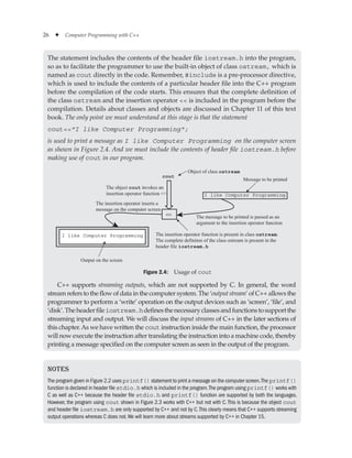 26 ✦ Computer Programming with C++
Notes
The program given in Figure 2.2 uses printf() statement to print a message on the computer screen.The printf()
function is declared in header file stdio.h which is included in the program.The program using printf() works with
C as well as C++ because the header file stdio.h and printf() function are supported by both the languages.
However, the program using cout shown in Figure 2.3 works with C++ but not with C.This is because the object cout
and header file iostream.h are only supported by C++ and not by C.This clearly means that C++ supports streaming
output operations whereas C does not.We will learn more about streams supported by C++ in Chapter 15.
The statement includes the contents of the header file iostream.h into the program,
so as to facilitate the programmer to use the built-in object of class ostream, which is
named as cout directly in the code. Remember, #include is a pre-processor directive,
which is used to include the contents of a particular header file into the C++ program
before the compilation of the code starts. This ensures that the complete definition of
the class ostream and the insertion operator  is included in the program before the
compilation. Details about classes and objects are discussed in Chapter 11 of this text
book. The only point we must understand at this stage is that the statement
coutI like Computer Programming;
is used to print a message as I like Computer Programming on the computer screen
as shown in Figure 2.4. And we must include the contents of header file iostream.h before
making use of cout in our program.
cout

The object cout invokes an
insertion operator function 
Object of class ostream
I like Computer Programming
I like Computer Programming
Message to be printed
The message to be printed is passed as an
argument to the insertion operator function
The insertion operator function is present in class ostream.
The complete definiton of the class ostream is present in the
header file iostream.h
Output on the screen
The insertion operator inserts a
message on the computer screen
Figure 2.4: Usage of cout
C++ supports streaming outputs, which are not supported by C. In general, the word
stream refers to the flow of data in the computer system. The ‘output stream’ of C++ allows the
programmer to perform a ‘write’ operation on the output devices such as ‘screen’, ‘file’, and
‘disk’.Theheaderfileiostream.hdefinesthenecessaryclassesandfunctionstosupportthe
streaming input and output. We will discuss the input streams of C++ in the later sections of
this chapter.As we have written the cout instruction inside the main function, the processor
will now execute the instruction after translating the instruction into a machine code, thereby
printing a message specified on the computer screen as seen in the output of the program.
 
