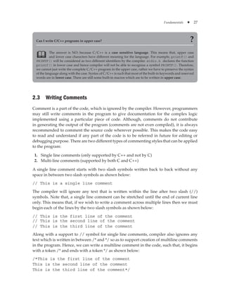 Fundamentals ✦ 27
Can I write C/C++ programs in upper case? ?
The answer is NO; because C/C++ is a case sensitive language. This means that, upper case
and lower case characters have different meaning for the language. For example, printf() and
PRINTF() will be considered as two different identifiers by the compiler. stdio.h declares the function
printf() in lower case and hence compiler will not be able to recognize a symbol PRINTF(). Therefore,
we cannot just write the complete C/C++ program in the upper case, rather we have to preserve the syntax
of the language along with the case. Syntax of C/C++ is such that most of the built-in keywords and reserved
words are in lower case. There are still some built-in macros which are to be written in upper case.

2.3 Writing Comments
Comment is a part of the code, which is ignored by the compiler. However, programmers
may still write comments in the program to give documentation for the complex logic
implemented using a particular piece of code. Although, comments do not contribute
in generating the output of the program (comments are not even compiled), it is always
recommended to comment the source code wherever possible. This makes the code easy
to read and understand if any part of the code is to be referred in future for editing or
debugging purpose. There are two different types of commenting styles that can be applied
to the program:
1. Single line comments (only supported by C++ and not by C)
2. Multi-line comments (supported by both C and C++)
A single line comment starts with two slash symbols written back to back without any
space in between two slash symbols as shown below:
// This is a single line comment
The compiler will ignore any text that is written within the line after two slash (//)
symbols. Note that, a single line comment can be stretched until the end of current line
only. This means that, if we wish to write a comment across multiple lines then we must
begin each of the lines by the two slash symbols as shown below:
// This is the first line of the comment
// This is the second line of the comment
// This is the third line of the comment
Along with a support to // symbol for single line comments, compiler also ignores any
text which is written in between /* and */ so as to support creation of multiline comments
in the program. Hence, we can write a multiline comment in the code, such that, it begins
with a token /* and ends with a token */ as shown below:
/*This is the first line of the comment
This is the second line of the comment
This is the third line of the comment*/
 