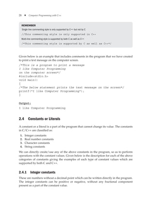 28 ✦ Computer Programming with C++
REMEMBER
Single line commenting style is only supported by C++ but not by C
//This commenting style is only supported in C++
Multi-line commenting style is supported by both C as well as C++
/*This commenting style is supported by C as well as C++*/
Given below is an example that includes comments in the program that we have created
to print a text message on the computer screen.
/*This is a program to print a message
I like Computer Programming
on the computer screen*/
#includestdio.h
void main()
{
/*The below statement prints the text message on the screen*/
printf(I like Computer Programming);
}
Output:
I like Computer Programming
2.4 Constants or Literals
A constant or a literal is a part of the program that cannot change its value. The constants
in C/C++ are classified as:
1. Integer constants
2. Real number constants
3. Character constants
4. String constants
We can directly create/use any of the above constants in the program, so as to perform
operations with the constant values. Given below is the description for each of the above
categories of constants giving the examples of each type of constant values which are
supported by both C and C++.
2.4.1 Integer constants
These are numbers without a decimal point which can be written directly in the program.
The integer constants can be positive or negative, without any fractional component
present as a part of the constant value.
 