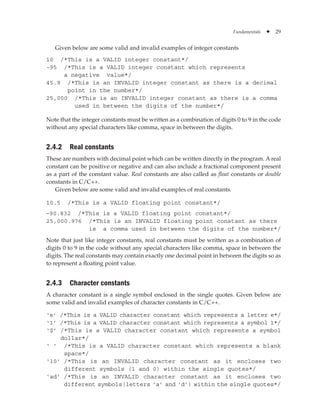 Fundamentals ✦ 29
Given below are some valid and invalid examples of integer constants
10 /*This is a VALID integer constant*/
-95 /*This is a VALID integer constant which represents
a negative value*/
45.9 /*This is an INVALID integer constant as there is a decimal
point in the number*/
25,000 /*This is an INVALID integer constant as there is a comma
used in between the digits of the number*/
Note that the integer constants must be written as a combination of digits 0 to 9 in the code
without any special characters like comma, space in between the digits.
2.4.2 Real constants
These are numbers with decimal point which can be written directly in the program. A real
constant can be positive or negative and can also include a fractional component present
as a part of the constant value. Real constants are also called as float constants or double
constants in C/C++.
Given below are some valid and invalid examples of real constants.
10.5 /*This is a VALID floating point constant*/
-90.832 /*This is a VALID floating point constant*/
25,000.976 /*This is an INVALID floating point constant as there
is a comma used in between the digits of the number*/
Note that just like integer constants, real constants must be written as a combination of
digits 0 to 9 in the code without any special characters like comma, space in between the
digits. The real constants may contain exactly one decimal point in between the digits so as
to represent a floating point value.
2.4.3 Character constants
A character constant is a single symbol enclosed in the single quotes. Given below are
some valid and invalid examples of character constants in C/C++.
‘e’ 
/*This is a VALID character constant which represents a letter e*/
‘1’ 
/*This is a VALID character constant which represents a symbol 1*/
‘$’ 
/*This is a VALID character constant which represents a symbol
dollar*/
‘ ’ 
/*This is a VALID character constant which represents a blank
space*/
‘10’ 
/*This is an INVALID character constant as it encloses two
different symbols (1 and 0) within the single quotes*/
‘ad’ 
/*This is an INVALID character constant as it encloses two
different symbols(letters ‘a’ and ‘d’) within the single quotes*/
 