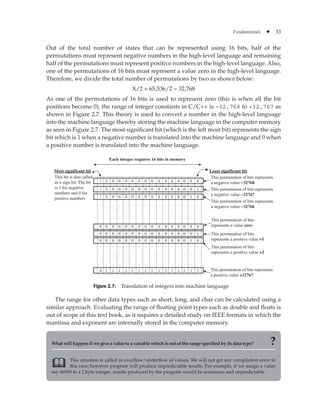 Fundamentals ✦ 33
Out of the total number of states that can be represented using 16 bits, half of the
permutations must represent negative numbers in the high-level language and remaining
half of the permutations must represent positive numbers in the high-level language. Also,
one of the permutations of 16 bits must represent a value zero in the high-level language.
Therefore, we divide the total number of permutations by two as shown below:
X/2 = 65,536/2 = 32,768
As one of the permutations of 16 bits is used to represent zero (this is when all the bit
positions become 0), the range of integer constants in C/C++ is –32,768 to +32,767 as
shown in Figure 2.7. This theory is used to convert a number in the high-level language
into the machine language thereby storing the machine language in the computer memory
as seen in Figure 2.7. The most significant bit (which is the left most bit) represents the sign
bit which is 1 when a negative number is translated into the machine language and 0 when
a positive number is translated into the machine language.
Figure 2.7: Translation of integers into machine language
1
Each integer requires 16 bits in memory
Least significant bit
Most significant bit
This bit is also called
as a sign bit. The bit
is 1 for negative
numbers and 0 for
positive numbers
0 0 0 0 0 0 0 0 0 0 0
0
0
0
0
0
0 0 0 0
This permutation of bits represents
a negative value -32768
This permutation of bits represents
a negative value -32767
This permutation of bits represents
a negative value -32766
This permutation of bits
represents a value zero
This permutation of bits
represents a positive value +1
This permutation of bits
represents a positive value +2
This permutation of bits represents
a positive value +32767
. . . . . . . . . . . . . . . .
. . . . . . . . . . . . . . . .
. . . . . . . . . . . . . . . .
. . . . . . . . . . . . . . . .
. . . . . . . . . . . . . . . .
. . . . . . . . . . . . . . . .
. . . . . . . . . . . . . . . .
1 0 0 0 0 0 0 0 0 0 0 0 0 0 1
1 0 0 0 0 0 0 0 0 0 0 0 0 1 0
0 0 0 0 0 0 0 0 0 0 0 0 0 0 0
0 0 0 0 0 0 0 0 0 0 0 0 0 0 1
0 0 0 0 0 0 0 0 0 0 0 0 0 1 0
1
0 1 1 1 1 1 1 1 1 1 1 1 1 1 1
The range for other data types such as short, long, and char can be calculated using a
similar approach. Evaluating the range of floating point types such as double and floats is
out of scope of this text book, as it requires a detailed study on IEEE formats in which the
mantissa and exponent are internally stored in the computer memory.
What will happen if we give a value to a variable which is out of the range specified by its data type? ?
This situation is called as overflow/underflow of values. We will not get any compilation error in
this case; however program will produce unpredictable results. For example, if we assign a value
say 66990 to a 2 byte integer; results produced by the program would be erroneous and unpredictable.

 