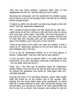 Star, that was John's brother! exclaimed Edith, after he had
disappeared over the hill, and that little girl was his sister.
Resuming her composure over the excitement the incident caused,
she sat down in one of the lounging chairs, with Star by her looking
serious enough herself.
I believe so, Edith; but why didn't we stop long enough to talk with
them? said Star, apparently disappointed.
Oh, I wanted to stop to speak—but that would not do, dear Star—
would not do at all; but I will have a talk with them when he comes
here next week, never mind, cried Edith, with much joyousness in
the ring of her voice. Isn't she such a pretty creature—just like one
of those little fairy mountain girls you see sometimes in romantic
plays in the theaters, and I know she is more romantic.
What do you think of him, Edith—the man—her brother—if that is
whom he is? asked Star, blushing for the first time Edith ever saw
that intelligible sign in her face.
If he is not Mr. Winthrope's brother, he is his living stature in
bronze, replied Edith; and now, Star, tell me your opinion?
I can't say that I have an opinion, Edith; I am really dumb with
amazement. He is such a big fellow—more like a mill-worker, or such
—oh, my, Edith; don't ask me for—
Well, now, I like that way of speaking about Mr. Winthrope's
brother. Maybe it was not him at all, and we have had our little scare
for nothing. Oh, goodness! here comes Mr. Cobb again! dear me!
and Edith subsided.
Pursuing the tenor of his prevailing thoughts, Jasper Cobb sought
Edith and found her on the eastern end of the veranda. After
saluting the two young ladies again quite prodigiously, he asked
Edith for a private interview at once. Star, hearing the request, rose
and left them, as if she had an errand in her room, before Edith had
time to ask her to remain. Star, however, was waiting for such an
 