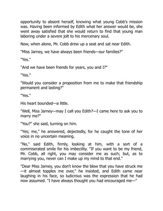 opportunity to absent herself, knowing what young Cobb's mission
was. Having been informed by Edith what her answer would be, she
went away satisfied that she would return to find that young man
laboring under a severe jolt to his mercenary soul.
Now, when alone, Mr. Cobb drew up a seat and sat near Edith.
Miss Jarney, we have always been friends—our families?
Yes.
And we have been friends for years, you and I?
Yes.
Would you consider a proposition from me to make that friendship
permanent and lasting?
Yes.
His heart bounded—a little.
Well, Miss Jarney—may I call you Edith?—I came here to ask you to
marry me?
You? she said, turning on him.
Yes; me, he answered, dejectedly, for he caught the tone of her
voice in no uncertain meaning.
No, said Edith, firmly, looking at him, with a sort of a
commiserated smile for his imbecility. If you want to be my friend,
Mr. Cobb, all right, you may consider me as such; but, as to
marrying you, never can I make up my mind to that end.
Dear Miss Jarney, you don't know the blow that you have struck me
—it almost topples me over, he insisted, and Edith came near
laughing in his face, so ludicrous was the expression that he had
now assumed. I have always thought you had encouraged me—
 