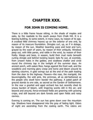 CHAPTER XXX.
FOR JOHN IS COMING HOME.
There is a little frame house sitting, in the shade of maples and
oaks, by the roadside to the south aways from Chalk Hill. It is a
leaning building, to some extent, in many ways, by reason of its age.
A crooked little chimney heaves up on the exterior of one end, by
reason of its insecure foundation. Shingles curl, up, as if in dotage,
by reason of the sun. Weather boarding warp and twist and turn,
grayed by the wash of years, by reason of their antiquity. Windows
peep out, with little panes, and rattle in the wind, by reason of their
frailty. Wasps and bees, in season, build their mud nests beneath
curling shingle and behind twisting board; bats fly out, at eventide,
from unseen holes in the gables; and swallows chatter and circle
round the chimney top in the twilight of the summer days. An
ancient porch, with oaken floor, hangs against the front wall, and the
woodbine and morning glory creep and twine and bloom around its
slanting columns. A gate swings out at the end of the path leading
from the door to the highway. Flowers—the rose, the marigold, the
bouncingbetty, the wild pink, the primrose, all as old-fashioned as
the people who dwell here—border the pathway. A paled patch of
ground stands to one side, as sacred as the Garden of Gethsemane.
In the rear a gnarled and aged orchard has but recently shed its
snowy burden of bloom, with lingering scents still in the air; and
beyond and around, fence-enclosed fields are greening with growing
crops, and still beyond are dark forests and open fields and noisy
ravines.
Evening is coming on. The sun has gone down over the mountain
top. Shadows have disappeared into the gray of fading light. Odors
of night are ascending from the cooling earth. The robins are
 