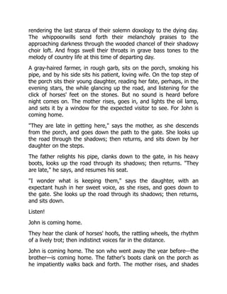 rendering the last stanza of their solemn doxology to the dying day.
The whippoorwills send forth their melancholy praises to the
approaching darkness through the wooded chancel of their shadowy
choir loft. And frogs swell their throats in grave bass tones to the
melody of country life at this time of departing day.
A gray-haired farmer, in rough garb, sits on the porch, smoking his
pipe, and by his side sits his patient, loving wife. On the top step of
the porch sits their young daughter, reading her fate, perhaps, in the
evening stars, the while glancing up the road, and listening for the
click of horses' feet on the stones. But no sound is heard before
night comes on. The mother rises, goes in, and lights the oil lamp,
and sets it by a window for the expected visitor to see. For John is
coming home.
They are late in getting here, says the mother, as she descends
from the porch, and goes down the path to the gate. She looks up
the road through the shadows; then returns, and sits down by her
daughter on the steps.
The father relights his pipe, clanks down to the gate, in his heavy
boots, looks up the road through its shadows; then returns. They
are late, he says, and resumes his seat.
I wonder what is keeping them, says the daughter, with an
expectant hush in her sweet voice, as she rises, and goes down to
the gate. She looks up the road through its shadows; then returns,
and sits down.
Listen!
John is coming home.
They hear the clank of horses' hoofs, the rattling wheels, the rhythm
of a lively trot; then indistinct voices far in the distance.
John is coming home. The son who went away the year before—the
brother—is coming home. The father's boots clank on the porch as
he impatiently walks back and forth. The mother rises, and shades
 