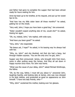 and father had gone to complete the supper that had been almost
ready for hours waiting for him.
Anne tip-toed up to her brother, at his request, and put up her sweet
lips to his.
And how has my little sister been all these months? he asked,
patting her on the cheek.
Very well, John; I hope you have been a good boy, she answered.
Sister wouldn't expect anything else of me, would she? he asked,
kissing her again.
Oh, no, indeed, John, she replied, with wide eyes.
And have you been good? he asked.
Very, John, she responded.
No beaus yet, I hope? he asked, in his teasing way he always had
with her.
Why, no, John! and she blushed, not that she had a beau, but
through maiden coyness. You are the only one I've got, John.
Supper was then announced. James, who brought John from town,
came in after putting away the horses. And they all sat down in
happy reunion once more. For John was home.
What was the cause of your delay, John? asked Michael Winthrope,
the father.
Oh, by the way, father, I must tell you about it, answered John,
laughing heartily, and looking slyly at James, who was now dressed
in his best clothes, and presented as good an appearance as John
himself. I have two lady friends, who—
Why, John! exclaimed the mother, looking over her glasses.
 