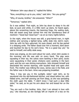 Whatever John says about it, replied the father.
Now, everything is up to you, sister, said John. Are you going?
Why, of course, brother, she answered. When?
Tomorrow, replied John.
So it was settled. That night, as John lay down to sleep in his old
bed, so pure and white, in a little room up stairs, he heard again,
above the screeching insects, the booming frogs, the wailing owls,
that old sweet song that carried him into the slumberous land of
nowhere—Good bye! Good bye!—as on so many nights before.
In the night, when the house was still, a gray-haired man, in night
clothes and carrying a lighted lamp, softly stole into John's room.
John lay with his face upturned, his eyes closed, and his lips parted
in a sleeping smile. The father stood over him a moment, bent down
and touched his lips to his son's brow. He is a good boy yet, he
said to himself, and softly stole away.
Anne was singing, as she went about her work, when John awoke in
the morning; and life was astir on every hand. The pigs were
squealing in their sty; the calves were bawling in their pens; ducks
were squawking in their pond; chickens were cackling in the barn
yard, and the sun was shining everywhere. John dressed himself and
descended the narrow stairway, with tousled head and open shirt
front. The mother was milking the cows, James was in the field, and
the father was in the barn. Anne was preparing breakfast.
Now, I may see you in the sunlight, sister, said John, as he
sauntered into the old-fashioned kitchen, and stood before her, with
folded arms, and half yawning yet from sleep, as she was spreading
the cloth upon the table. I didn't know I had such a dear little
sister, he said, as he put his arm about her and kissed her on the
lips.
You are such a fine brother, John, that I am almost in love with
you, she returned, as she lovingly left an imprint of a kiss on his
 