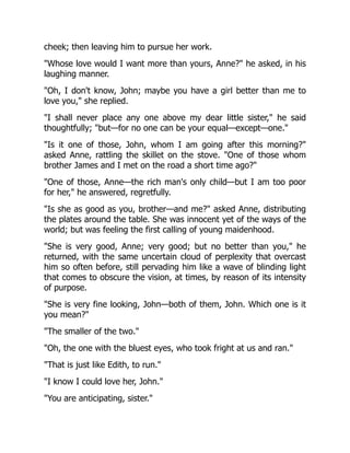 cheek; then leaving him to pursue her work.
Whose love would I want more than yours, Anne? he asked, in his
laughing manner.
Oh, I don't know, John; maybe you have a girl better than me to
love you, she replied.
I shall never place any one above my dear little sister, he said
thoughtfully; but—for no one can be your equal—except—one.
Is it one of those, John, whom I am going after this morning?
asked Anne, rattling the skillet on the stove. One of those whom
brother James and I met on the road a short time ago?
One of those, Anne—the rich man's only child—but I am too poor
for her, he answered, regretfully.
Is she as good as you, brother—and me? asked Anne, distributing
the plates around the table. She was innocent yet of the ways of the
world; but was feeling the first calling of young maidenhood.
She is very good, Anne; very good; but no better than you, he
returned, with the same uncertain cloud of perplexity that overcast
him so often before, still pervading him like a wave of blinding light
that comes to obscure the vision, at times, by reason of its intensity
of purpose.
She is very fine looking, John—both of them, John. Which one is it
you mean?
The smaller of the two.
Oh, the one with the bluest eyes, who took fright at us and ran.
That is just like Edith, to run.
I know I could love her, John.
You are anticipating, sister.
 