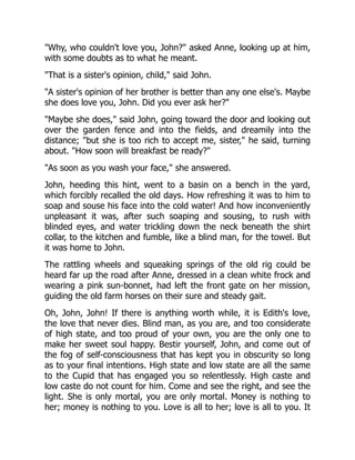 Why, who couldn't love you, John? asked Anne, looking up at him,
with some doubts as to what he meant.
That is a sister's opinion, child, said John.
A sister's opinion of her brother is better than any one else's. Maybe
she does love you, John. Did you ever ask her?
Maybe she does, said John, going toward the door and looking out
over the garden fence and into the fields, and dreamily into the
distance; but she is too rich to accept me, sister, he said, turning
about. How soon will breakfast be ready?
As soon as you wash your face, she answered.
John, heeding this hint, went to a basin on a bench in the yard,
which forcibly recalled the old days. How refreshing it was to him to
soap and souse his face into the cold water! And how inconveniently
unpleasant it was, after such soaping and sousing, to rush with
blinded eyes, and water trickling down the neck beneath the shirt
collar, to the kitchen and fumble, like a blind man, for the towel. But
it was home to John.
The rattling wheels and squeaking springs of the old rig could be
heard far up the road after Anne, dressed in a clean white frock and
wearing a pink sun-bonnet, had left the front gate on her mission,
guiding the old farm horses on their sure and steady gait.
Oh, John, John! If there is anything worth while, it is Edith's love,
the love that never dies. Blind man, as you are, and too considerate
of high state, and too proud of your own, you are the only one to
make her sweet soul happy. Bestir yourself, John, and come out of
the fog of self-consciousness that has kept you in obscurity so long
as to your final intentions. High state and low state are all the same
to the Cupid that has engaged you so relentlessly. High caste and
low caste do not count for him. Come and see the right, and see the
light. She is only mortal, you are only mortal. Money is nothing to
her; money is nothing to you. Love is all to her; love is all to you. It
 