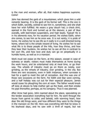is the man and woman, after all, that makes happiness supreme.
Come!
John has donned the garb of a mountaineer, which gives him a wild
romantic bearing. It is the garb of his former self. This is the one in
which Edith, secretly, wished to see him in, sometimes; and she shall
have her wish fulfilled. He wears a gray slouch hat; a check shirt,
opened in the front and turned up at the sleeves; a pair of blue
overalls, with bed-ticken suspenders, and high boots. Typical! He is
in his elements now, for his vacation period. He wishes Edith, when
she comes, to see him as he once was. It is not vanity; it is pride of
home. He wishes her to see life as it really is in a well directed loving
home, where toil is the simple reward of living. He wishes her to see
what life is to these people of the hills, how they thrive, and how
they bear their burdens. He wishes her to see all this in contrast to
her own life, and how love and duty can go on perpetually in a
humble home, as well as in a mansion.
Work must not cease on the farm, at this season, except in case of
sickness or death; visitors must make themselves at home during
the work hours, and be entertained only at meal time, or go their
way. The wheels of industry must go on there as noisily, ever
grinding, as the wheels of industry, ever grinding, in the city. But
there are rare occasions, even in both instances, when surcease is
had for a spell to meet the call of recreation. And this was one of
those rare occasions on the farm. For Edith and Star were coming,
and a half holiday was cut out for their especial pleasure. James
would cease his ploughing the corn at noon. The father would knock
off duty at eleven to help mother get up the feast, and then smoke
his pipe thereafter, perhaps, as his company. Thus it was planned.
After Anne had gone, John roamed about the place, speculating on
the tender association everything had for him. He went through the
house from garret to cellar, and beheld, with warming heart, how
dear the old things were, and how different they were to the things
in the mansion on the hill. Here was everything still that he knew in
his boyhood days, and he saw with a thrill of regret, but not
 