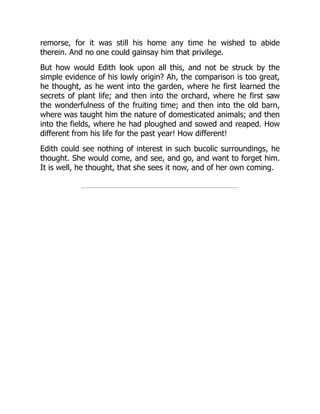 remorse, for it was still his home any time he wished to abide
therein. And no one could gainsay him that privilege.
But how would Edith look upon all this, and not be struck by the
simple evidence of his lowly origin? Ah, the comparison is too great,
he thought, as he went into the garden, where he first learned the
secrets of plant life; and then into the orchard, where he first saw
the wonderfulness of the fruiting time; and then into the old barn,
where was taught him the nature of domesticated animals; and then
into the fields, where he had ploughed and sowed and reaped. How
different from his life for the past year! How different!
Edith could see nothing of interest in such bucolic surroundings, he
thought. She would come, and see, and go, and want to forget him.
It is well, he thought, that she sees it now, and of her own coming.
 