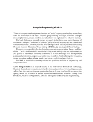 Computer Programming with C++
This textbook provides in-depth explanation of C and C++ programming languages along
with the fundamentals of object oriented programming paradigm. Essential concepts
including functions, arrays, pointers and inheritance are explained in a coherent manner.
The book follows an example-driven approach, to facilitate easy comprehension of
theoretical concepts. Common concepts of C programming language are also elaborated
wherever necessary. The text provides detailed explanation on complex topics including
Dynamic Memory Allocation, Object Slicing, VTABLEs, Up Casting and Down Casting.
The concepts are explained using line diagrams, notes, conversation themes and flow
charts. The book offers useful features including error finding exercises, quiz questions
and points to remember. Necessary comments to explain the logic used to implement
particular functionality are provided for the ease of readers. Plenty of computer programs,
review questions and useful case studies are interspersed throughout the text.
The book is intended for undergraduate and graduate students of engineering and
computer science.
Kunal Pimparkhede is an adjunct faculty at the Vidyalankar Institute of Technology,
Mumbai.As a software professional, he has development experience in technologies such as
Adobe Flex, Informatica; database systems like Oracle, Sybase; Java based frameworks like
Spring, Struts, etc. His areas of interest include Microprocessors, Automata Theory, Data
Structures, Analysis of Algorithms, Artificial Intelligence and Computer Programming.
 