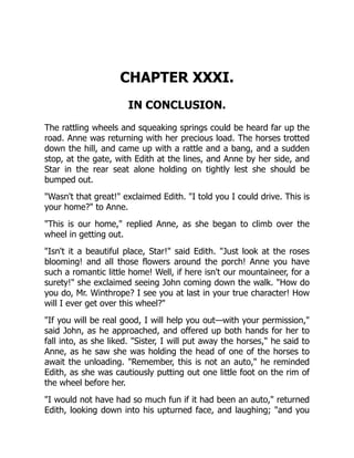 CHAPTER XXXI.
IN CONCLUSION.
The rattling wheels and squeaking springs could be heard far up the
road. Anne was returning with her precious load. The horses trotted
down the hill, and came up with a rattle and a bang, and a sudden
stop, at the gate, with Edith at the lines, and Anne by her side, and
Star in the rear seat alone holding on tightly lest she should be
bumped out.
Wasn't that great! exclaimed Edith. I told you I could drive. This is
your home? to Anne.
This is our home, replied Anne, as she began to climb over the
wheel in getting out.
Isn't it a beautiful place, Star! said Edith. Just look at the roses
blooming! and all those flowers around the porch! Anne you have
such a romantic little home! Well, if here isn't our mountaineer, for a
surety! she exclaimed seeing John coming down the walk. How do
you do, Mr. Winthrope? I see you at last in your true character! How
will I ever get over this wheel?
If you will be real good, I will help you out—with your permission,
said John, as he approached, and offered up both hands for her to
fall into, as she liked. Sister, I will put away the horses, he said to
Anne, as he saw she was holding the head of one of the horses to
await the unloading. Remember, this is not an auto, he reminded
Edith, as she was cautiously putting out one little foot on the rim of
the wheel before her.
I would not have had so much fun if it had been an auto, returned
Edith, looking down into his upturned face, and laughing; and you
 