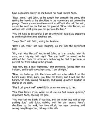 have such a fine sister, as she turned her head toward Anne.
Now, jump, said John, as he caught her beneath the arms, she
resting her hands on his shoulders in the momentary act before the
plunge. Down you come—there!—not so difficult after all, he said,
as she bounced on her feet on the ground. Now, Miss Barton, we
will see with what grace you can perform the feat.
You will have to be careful; I am so awkward, said Star, preparing
to go through the same acrobatic act.
Jump, Star! said Edith, seeing her hesitate.
Here I go, then! she said, laughing, as she took the downward
dive.
Oh, my! Miss Barton! exclaimed John, as she tumbled into his
arms, as a big rag doll might. Are you hurt? he asked, as he
released her from the necessary embracing he had to perform to
prevent her from falling to the ground.
Not hurt, but a little frightened, she answered, flushed from the
incident, and brushing out her skirts. I am all right.
Now, you ladies go into the house with my sister while I put the
horses away. Here, Anne, you take the ladies, and I will take the
horses, he said, leaving his guests, and taking up Anne's position in
charge of the team.
May I call you Anne? asked Edith, as Anne came up to her.
Yes, Miss Jarney, if you wish; we all use our first names up here,
responded Anne, opening the gate.
You may call me Edith, if you like, and this other lady will be our
guiding Star, said Edith, walking with her arm around Anne's
shoulders up the walk, her face aflush, her eyes beaming, and
seeing everything about, talking continually.
 