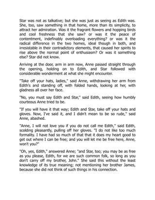 Star was not as talkative; but she was just as seeing as Edith was.
She, too, saw something in that home, more than its simplicity, to
attract her admiration. Was it the fragrant flowers and hopping birds
and cool freshness that she saw? or was it the peace of
contentment, indefinably overloading everything? or was it the
radical difference in the two homes, ideal though in both, and
irresistable in their contradictory elements, that caused her spirits to
rise above the normal point of enthusiasm? Or was it something
else? Star did not know.
Arriving at the door, arm in arm now, Anne passed straight through
the opening, holding on to Edith, and Star followed with
considerable wonderment at what she might encounter.
Take off your hats, ladies, said Anne, withdrawing her arm from
Edith's and standing off, with folded hands, looking at her, with
gladness all over her face.
No, you must say Edith and Star, said Edith, seeing how humbly
courteous Anne tried to be.
If you will have it that way; Edith and Star, take off your hats and
gloves. Now, I've said it, and I didn't mean to be so rude, said
Anne, abashed.
Anne, I will not love you if you do not call me Edith, said Edith,
scolding pleasantly, pulling off her gloves. I do not like too much
formality. I have had so much of that that it does my heart good to
get out where I can be free; and you will let me be free here, Anne,
won't you?
Oh, yes, Edith, answered Anne; and Star, too; you may be as free
as you please, Edith, for we are such common folk, so long as you
don't carry off my brother, John. She said this without the least
knowledge of its true meaning; not mentioning her brother James,
because she did not think of such things in his connection.
 