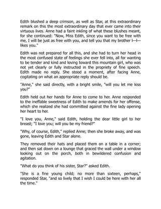 Edith blushed a deep crimson, as well as Star, at this extraordinary
remark on this the most extraordinary day that ever came into their
virtuous lives. Anne had a faint inkling of what these blushes meant,
for she continued: Now, Miss Edith, since you want to be free with
me, I will be just as free with you, and tell you that my brother l—l—
likes you.
Edith was not prepared for all this, and she had to turn her head in
the most confused state of feelings she ever fell into, all for wanting
to be tender and kind and loving toward this mountain girl, who was
not yet clearly or fully instructed in the propriety of fine speech.
Edith made no reply. She stood a moment, after facing Anne,
cogitating on what an appropriate reply should be.
Anne, she said directly, with a bright smile, will you let me kiss
you?
Edith held out her hands for Anne to come to her. Anne responded
to the ineffable sweetness of Edith to make amends for her offense,
which she realized she had committed against the fine lady opening
her heart to her.
I love you, Anne, said Edith, holding the dear little girl to her
breast; I love you; will you be my friend?
Why, of course, Edith, replied Anne; then she broke away, and was
gone, leaving Edith and Star alone.
They removed their hats and placed them on a table in a corner;
and then sat down on a lounge that graced the wall under a window
looking out on the porch, both in bewildered confusion and
agitation.
What do you think of his sister, Star? asked Edith.
She is a fine young child; no more than sixteen, perhaps,
responded Star, and so lively that I wish I could be here with her all
the time.
 