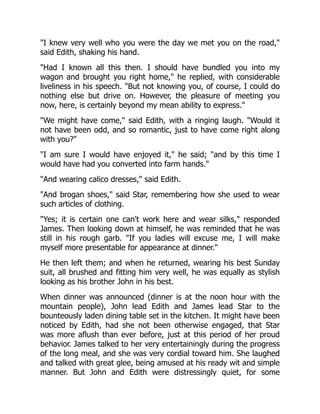 I knew very well who you were the day we met you on the road,
said Edith, shaking his hand.
Had I known all this then. I should have bundled you into my
wagon and brought you right home, he replied, with considerable
liveliness in his speech. But not knowing you, of course, I could do
nothing else but drive on. However, the pleasure of meeting you
now, here, is certainly beyond my mean ability to express.
We might have come, said Edith, with a ringing laugh. Would it
not have been odd, and so romantic, just to have come right along
with you?
I am sure I would have enjoyed it, he said; and by this time I
would have had you converted into farm hands.
And wearing calico dresses, said Edith.
And brogan shoes, said Star, remembering how she used to wear
such articles of clothing.
Yes; it is certain one can't work here and wear silks, responded
James. Then looking down at himself, he was reminded that he was
still in his rough garb. If you ladies will excuse me, I will make
myself more presentable for appearance at dinner.
He then left them; and when he returned, wearing his best Sunday
suit, all brushed and fitting him very well, he was equally as stylish
looking as his brother John in his best.
When dinner was announced (dinner is at the noon hour with the
mountain people), John lead Edith and James lead Star to the
bounteously laden dining table set in the kitchen. It might have been
noticed by Edith, had she not been otherwise engaged, that Star
was more aflush than ever before, just at this period of her proud
behavior. James talked to her very entertainingly during the progress
of the long meal, and she was very cordial toward him. She laughed
and talked with great glee, being amused at his ready wit and simple
manner. But John and Edith were distressingly quiet, for some
 