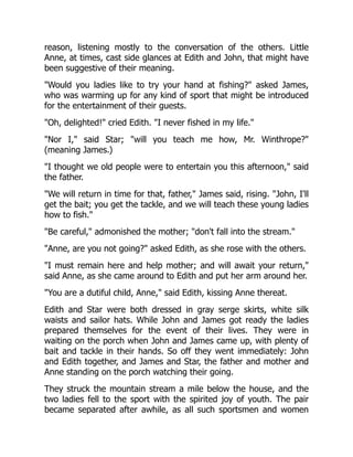 reason, listening mostly to the conversation of the others. Little
Anne, at times, cast side glances at Edith and John, that might have
been suggestive of their meaning.
Would you ladies like to try your hand at fishing? asked James,
who was warming up for any kind of sport that might be introduced
for the entertainment of their guests.
Oh, delighted! cried Edith. I never fished in my life.
Nor I, said Star; will you teach me how, Mr. Winthrope?
(meaning James.)
I thought we old people were to entertain you this afternoon, said
the father.
We will return in time for that, father, James said, rising. John, I'll
get the bait; you get the tackle, and we will teach these young ladies
how to fish.
Be careful, admonished the mother; don't fall into the stream.
Anne, are you not going? asked Edith, as she rose with the others.
I must remain here and help mother; and will await your return,
said Anne, as she came around to Edith and put her arm around her.
You are a dutiful child, Anne, said Edith, kissing Anne thereat.
Edith and Star were both dressed in gray serge skirts, white silk
waists and sailor hats. While John and James got ready the ladies
prepared themselves for the event of their lives. They were in
waiting on the porch when John and James came up, with plenty of
bait and tackle in their hands. So off they went immediately: John
and Edith together, and James and Star, the father and mother and
Anne standing on the porch watching their going.
They struck the mountain stream a mile below the house, and the
two ladies fell to the sport with the spirited joy of youth. The pair
became separated after awhile, as all such sportsmen and women
 