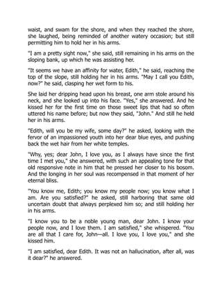 waist, and swam for the shore, and when they reached the shore,
she laughed, being reminded of another watery occasion; but still
permitting him to hold her in his arms.
I am a pretty sight now, she said, still remaining in his arms on the
sloping bank, up which he was assisting her.
It seems we have an affinity for water, Edith, he said, reaching the
top of the slope, still holding her in his arms. May I call you Edith,
now? he said, clasping her wet form to his.
She laid her dripping head upon his breast, one arm stole around his
neck, and she looked up into his face. Yes, she answered. And he
kissed her for the first time on those sweet lips that had so often
uttered his name before; but now they said, John. And still he held
her in his arms.
Edith, will you be my wife, some day? he asked, looking with the
fervor of an impassioned youth into her dear blue eyes, and pushing
back the wet hair from her white temples.
Why, yes; dear John, I love you, as I always have since the first
time I met you, she answered, with such an appealing tone for that
old responsive note in him that he pressed her closer to his bosom.
And the longing in her soul was recompensed in that moment of her
eternal bliss.
You know me, Edith; you know my people now; you know what I
am. Are you satisfied? he asked, still harboring that same old
uncertain doubt that always perplexed him so; and still holding her
in his arms.
I know you to be a noble young man, dear John. I know your
people now, and I love them. I am satisfied, she whispered. You
are all that I care for, John—all. I love you, I love you, and she
kissed him.
I am satisfied, dear Edith. It was not an hallucination, after all, was
it dear? he answered.
 