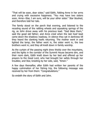 That will be soon, dear sister, said Edith, folding Anne in her arms
and crying with excessive happiness. You may have two sisters
soon, Anne—Star, I am sure, will be your other sister. Star blushed,
and therefore told her tale.
The family stood on the porch that evening, and listened to the
receding sound of the rattling wheels and squeaking springs of the
rig, as John drove away with his precious load. God bless them,
said the good old father; and Anne cried when the last hoof beat
came down the shadowy roadway. In silence they sat in darkness till
they heard the clanking hoofs returning. The mother went in and
lighted the lamp; the father went in, the sister went in, the two
brothers went in; and they all knelt down in family worship.
As the curtain of the passing night drew thickly over the mountains,
and the lights in the corridor of the Summit House became dim, and
their room dark, Edith knelt down by her bed and offered up her
prayers to the Good Lord, who had brought her safely through her
troubles; and Star, kneeling by her side, said, Amen.
A few days thereafter, after Edith had written her parents of the
happy culmination of her fishing trip, the following message was
received by her from them: Congratulations.
So endeth the story of Edith and John.
 