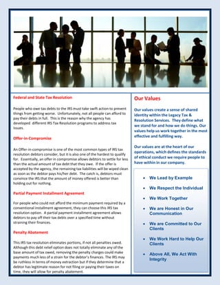 Federal and State Tax Resolution
People who owe tax debts to the IRS must take swift action to prevent
things from getting worse. Unfortunately, not all people can afford to
pay their debts in full. This is the reason why the agency has
developed different IRS Tax Resolution programs to address tax
issues.
Offer-in-Compromise
An Offer-in-compromise is one of the most common types of IRS tax
resolution debtors consider, but it is also one of the hardest to qualify
for. Essentially, an offer in compromise allows debtors to settle for less
than the actual amount of tax debt that they owe. If the offer is
accepted by the agency, the remaining tax liabilities will be wiped clean
as soon as the debtor pays his/her debt. The catch is, debtors must
convince the IRS that the amount of money offered is better than
holding out for nothing.
Partial Payment Installment Agreement
For people who could not afford the minimum payment required by a
conventional installment agreement, they can choose this IRS tax
resolution option. A partial payment installment agreement allows
debtors to pay off their tax debts over a specified time without
straining their finances.
Penalty Abatement
This IRS tax resolution eliminates portions, if not all penalties owed.
Although this debt relief option does not totally eliminate any of the
base amount of tax owed, removing the penalty charges could make
payments much less of a strain for the debtor’s finances. The IRS may
be ruthless in terms of money extraction but if they determine that a
debtor has legitimate reason for not filing or paying their taxes on
time, they will allow for penalty abatement.
Our Values
Our values create a sense of shared
identity within the Legacy Tax &
Resolution Services. They define what
we stand for and how we do things. Our
values help us work together in the most
effective and fulfilling way.
Our values are at the heart of our
operations, which defines the standards
of ethical conduct we require people to
have within in our company.
 We Lead by Example
 We Respect the Individual
 We Work Together
 We are Honest in Our
Communication
 We are Committed to Our
Clients
 We Work Hard to Help Our
Clients
 Above All, We Act With
Integrity
 