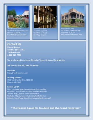 Ahwatukee Location:
4809 East Thistle Landing Drive
Phoenix, AZ 85044
Near 48th St/ Chandler Blvd
Chandler Location:
1820 East Ray Road
Chandler, AZ 85225
Near Ray/ Cooper
Scottsdale Location:
17470 North Pacesetter Way
Scottsdale, AZ 85255
Near Princess/ Pacesetter Way
Contact Us
Phone Number
480-907-6644 in AZ
1-800-Tax-Site
1-800-829-7483
We are located in Arizona, Nevada , Texas, Utah and New Mexico
We Assist Client All Over the World
Inquiries
legacy@hesthetaxman.com
Mailing Address
3961 East Chandler Blvd. #111-301
Phoenix, AZ 85048
Follow Us On
Blog: http://www.legacytaxresolutionservices.com/blog
Facebook: http://facebook.com/causehesthetaxman
Twitter: http://twitter.com/hesthetaxman
YouTube: http://www.youtube.com/hesthetaxman
Linkedin: http://www.linkedin.com/in/stephanbrewercpa/
“The Rescue Squad for Troubled and Overtaxed Taxpayers”
 