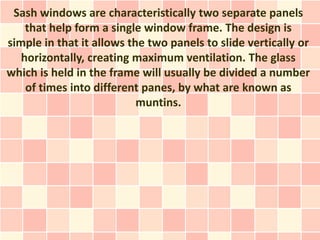 Sash windows are characteristically two separate panels
    that help form a single window frame. The design is
simple in that it allows the two panels to slide vertically or
   horizontally, creating maximum ventilation. The glass
which is held in the frame will usually be divided a number
    of times into different panes, by what are known as
                           muntins.
 