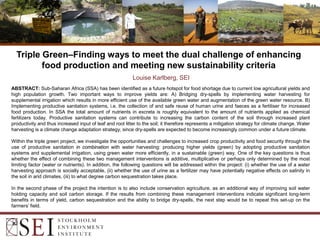 Triple Green–Finding ways to meet the dual challenge of enhancing
food production and meeting new sustainability criteria
Louise Karlberg, SEI
ABSTRACT: Sub-Saharan Africa (SSA) has been identified as a future hotspot for food shortage due to current low agricultural yields and
high population growth. Two important ways to improve yields are: A) Bridging dry-spells by implementing water harvesting for
supplemental irrigation which results in more efficient use of the available green water and augmentation of the green water resource. B)
Implementing productive sanitation systems, i.e. the collection of and safe reuse of human urine and faeces as a fertiliser for increased
food production. In SSA the total amount of nutrients in excreta is roughly equivalent to the amount of nutrients applied as chemical
fertilizers today. Productive sanitation systems can contribute to increasing the carbon content of the soil through increased plant
productivity and thus increased input of leaf and root litter to the soil; it therefore represents a mitigation strategy for climate change. Water
harvesting is a climate change adaptation strategy, since dry-spells are expected to become increasingly common under a future climate.
Within the triple green project, we investigate the opportunities and challenges to increased crop productivity and food security through the
use of productive sanitation in combination with water harvesting: producing higher yields (green) by adopting productive sanitation
systems and supplemental irrigation, using green water more efficiently, in a sustainable (green) way. One of the key questions is thus
whether the effect of combining these two management interventions is additive, multiplicative or perhaps only determined by the most
limiting factor (water or nutrients). In addition, the following questions will be addressed within the project: (i) whether the use of a water
harvesting approach is socially acceptable, (ii) whether the use of urine as a fertilizer may have potentially negative effects on salinity in
the soil in arid climates, (iii) to what degree carbon sequestration takes place.
In the second phase of the project the intention is to also include conservation agriculture, as an additional way of improving soil water
holding capacity and soil carbon storage. If the results from combining these management interventions indicate significant long-term
benefits in terms of yield, carbon sequestration and the ability to bridge dry-spells, the next step would be to repeat this set-up on the
farmers’ field.
 