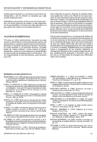 INVESTIGACIÓN Y EXPERIENCIAS DIDÁCTICAS
modelo aporta de positivo y que fuera consciente de las Para el docente, en general, disponer de modelos didác-
limitaciones y de los efectos no deseados que cada ticos puede tener varios usos. Puede ser útil para expli-
modelo puede provocar. citar un posicionamiento personal que ponga de mani-
fiesto las virtudes y los defectos de la propia práctica y
Defendemos esta postura ecléctica por ser la más facti- que, al mismo tiempo, ilumine los presupuestos teóricos
ble y de mayor potencial de cambio, la más respetuosa que la sustentan. Otro uso es el de permitir la prospec-
con la personalidad y la historia de cada individuo y la ción de otras posibilidades de teoría o práctica profesio-
que aporta más riqueza al ecosistema educativo. nal de cara a la innovación y a la evolución del quehacer
propio. Muchas veces, la convicción de la bondad de las
posiciones personales está basada en el desconocimien-
to de otras alternativas.
ALGUNAS SUGERENCIAS
Ti1 como se indicó anteriormente, buscamos con este
estudio el desarrollo de una herramienta de análisis del
pensamiento y la práctica docente que nos permita fun-
damentar el desarrollo profesional docente. Incidimos
en «cómo enseñar» y, en parecidos términos, se puede
hablar de «cómo evaluar», «cómo ampliar la propia
formación»,«cómoseve a los alumnos» y demás facetas
de una cuestión tan compleja como es la docencia. Una
vez dispusiéramos de esta herramienta, ¿qué haríamos
con ella?.
REFERENCIAS BIBLIOGRÁFICAS
BRINCONES, 1.etal. (1986).Identificación delcomportamiento
y características deseables del profesorado de ciencias
experimentales en bachillerato. Enseñanza de las Ciencias,
4(3) pp. 209-222.
CAÑAL, P. y PORLÁN, R. (1987). Bases para un programa de
investigaciónentomoaunmodelodidácticodetiposistemático
e investigativo. Actas del II Congreso Internacional sobre
Investigación en la Didáctica de las Ciencias y de las
Matemáticas. Valencia.
CAÑAL, P. y PORLÁN, R. (1987). Investigando la realidad
próxima: un modelo didáctico alternativo. Enseñanza de las
Ciencias, 5(2), pp. 89-96.
GARCÍA, J.E. (1986). Bases para la introducción del modelo
de profesor-investigador en los centros de profesores. Actas
IV Jornadas de Estudio sobre Investigación en la Escuela.
Sevilla.
GARCÍA, J.E. (1988). Fundamentos para la construcción de un
modelo sistémico de aula, en Porlán, R. y Coll, C.,
Constructivismo y enseñanza de las ciencias. Sevilla: Díada
Editores.
GILPÉREZ, D.(1983).Tres paradigmas básicos enlaenseñanza
de las ciencias. Enseñanza de las Ciencias, 1(1), pp. 26-33.
GIL PÉREZ, D. (1993). Contribución de la historia y de la
filosofía delaciencia aldesarrollo deun modelodeenseñanza-
aprendizaje comoinvestigación. Enseiianza de las Ciencias,
11(2), pp. 197-212.
GIMEN0 SACRISTÁN, J. (1981). Teoría de la enseñanza y
desarrollo cidrricular, cap. 3, pp. 104-152. Madrid: Anaya.
Para el asesor de profesores, la propuesta de análisis de
los diferentes modelos a un grupo de docentes puede ser
la vía de explicitación de las posiciones y convicciones
de los miembros del grupo. En el análisis de situaciones
de este tipo, hemos observado que cada cual tiende a
identificarse con los presupuestos de uno o dos modelos
y a criticar los demás. Probablemente con el trabajo de
crítica y comparación de los modelos didácticos se
obtenga más información de la propia imagen que de «lo
que verdaderamente pensamos y hacemos>>pero, aun
así, éste es un buen punto de arranque para reflexionar
sobre cómo enseñar.
GÓMEZ-GRANELL, C. y COLL SALVADOR, C. (1993).
¿De qué hablamos cuando hablamos de constructivismo?
Cuadernos de Pedagogía, 221, pp. 8-10.
HOST, V. (1988). «Caracterización demodelos didácticos en la
enseñanzadelasciencias*. Ponencia del cursodeFormación
de Formadores. Sevilla.
MARTÍNEZ SANTOS, S. (1989). Estructura curricular y
rriodelospara la innovación. Ed. Nieva.
PORLÁN ARIZA, R. (1986). La epistemología del profesor de
ciencias: una investigación en curso. Actas IV Jornadas de
Estudio sobre Investigación en la Escuela. Sevilla.
PORLÁN ARIZA, R. y FLOR PÉREZ, J.I. (1983). «El modelo
sistémicoinvestigativo». Conferencia enelCEPdeSantander,
marzo 1993.
POZO, 1. (1987). Y sin embargo se puede enseñar ciencia.
Iilfancia y Aprendizaje, 38, pp. 109-113.
ROSADO BARBERO, L. (1979). Didáctica de la física.
Zaragoza: Luis Vives.
ROZADA MARTÍNEZ, J.M. (1985). Análisis del modelo
didáctico de la reforma. Cuaderno noI: El modelo didác-
tico: Reformas en EGB y Medias. Gijón: CEP.
ROZADA MARTÍNEZ, J.M. (1985). Enseñar a investigar. La
necesidad de un modelo didáctico. Escuela Asturiana, 13,
pp. 5-6.
TOULMIN, S. (1977). La coinprensión humana, Vol.1: El uso
colectivo y la evolución de los conceptos. Madrid: Alianza
Editorial.
ENSEÑANZADE LAS CIENCIAS, 1996,14 (3) 341
 