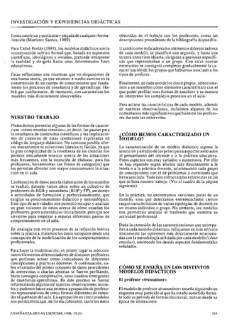 forma empírica y particular» alejada de cualquier forma-
lización (Martínez Santos, 1989).
Para Cañal-Porlán (1987), los modelos didácticos son la
«construcción teórico formal que, basada en supuestos
científicos, ideológicos y sociales, pretende interpretar
la realidad y dirigirla hacia unos determinados fines
educativos».
Estas reflexiones nos muestran que no disponemos de
una buena teoría, ya que estamos a medio camino en la
construcción de un cuerpo de conocimiento que funda-
mente los procesos de enseñanza y de aprendizaje. Ha-
brá que conformarse, de momento, con caracterizar los
modelos más directamente observables.
NUESTRO TRABAJO
Pretendemos presentar algunas de las formas de caracte-
rizar «cómo enseñar ciencias»; es decir, las pautas para
la enseñanza de contenidos científicos y las implicacio-
nes de contorno de estas condiciones expresadas en
código de lenguaje didáctico. No creemos posible ofre-
cer mecanismos ni soluciones lineales ni fáciles, ya que
la gran complejidad de la enseñanza de las ciencias nos
permite únicamente teorizar acerca de las situaciones
más frecuentes, con la intención de elaborar, para los
profesores, herramientas (en forma de categorías) que
les permitan afrontar con mayor conocimiento la situa-
ción en el aula.
La obtención de datos para la elaboración de los modelos
se realizó, durante varios años, sobre un colectivo de
profesores de EGB y secundaria (BUP y FP), asistentes
a actividades de formación y perfeccionamiento, que
exigían su posicionamiento didáctico y metodológico.
Este tipo de actividades nos permitió recoger y analizar
un gran volumen de datos acerca de cómo enseñan los
profesores, poco sistemáticos inicialmente, pero que nos
sirvieron para empezar a separar diferentes pautas de
comportamiento en el aula.
En analogía con otros procesos de la reflexión teórica
sobre la práctica, tratamos los datos recogidos desde una
concepción de la modelización de los comportamientos
profesionales.
Para hacer la modelización, en primer lugar se seleccio-
naron elementos diferenciadores de distintos profesores
que pudieran actuar como indicadores de diferentes
concepciones y prácticas docentes. A continuación, so-
bre el estudio del primer conjunto de datos procedentes
de entrevistas o charlas abiertas se fueron perfilando,
hasta conseguir completarlos, unos cuadros emergentes
de enseñanza-aprendizaje. En este proceso se fueron
reformulando algunas de nuestras observaciones inicia-
les y pudimos hacer una primera agrupación de profeso-
res representativos de cinco formas diferentes de enten-
der el quehacer del aula.La agrupación en cincomodelos
nos permitió encajar, de forma coherente, tanto los datos
obtenidos en el trabajo con los profesores, como las
descripciones procedentes de la bibliografía disponible.
Usando comoindicadores los elementos diferenciadores
de cada modelo, se planificó una segunda, y hasta una
tercera entrevista abierta, dirigidas a personas específi-
cas que representaban a un grupo. Con estas nuevas
entrevistas se consiguió completar gradualmente la ca-
racterización de los grupos que habíamos asociado a los
tipos de profesor.
Finalmente, de cada uno de los cinco grupos, selecciona-
mos a un miembro como elemento característico con el
que poder perfilar «sus formas de enseñar» y su manera
de interpretar los complejos procesos en el aula.
Para aclarar las características de cada modelo, además
de nuestras observaciones, incluimos algunos de los
comentarios más significativos que hicieron losprofeso-
res durante las entrevistas.
CÓMO HEMOS CARACTERIZADO UN
~ O D E L O ?
La caracterización de un modelo didáctico supone la
selección y estudio de los principales aspectos asociados
al pensamiento del docente y a la práctica educativa.
Estos aspectos son muy variados y numerosos. Por ello
se han separado según afecten más directamente a la
teoría o a la práctica docente, relacionando cada grupo
de concepciones con el de problemas y cuestiones que
lleva asociado. Todo estoestructura lasentrevistas en las
que se basa nuestro trabajo. (Ver el cuadro de la página
siguiente).
En la práctica, no encontramos versiones puras de un
modelo, sino que detectamos entremezclados ciertos
rasgos característicos de varias tipologías de docente en
un mismo individuo o grupo. No obstante, los modelos
nos permitirán analizar el trasfondo que sustenta su
actividad profesional.
Dada la extensión de las caracterizaciones que acompa-
ñan a cada modelo didáctico, reflejamos en este artículo
únicamente las opiniones más directamente relaciona-
das con la metodología utilizada por cada modelo (cómo
enseñar),omitiendo los demás aspectos fundamentales
señalados.
CÓMO SE ENSEJYA EN LOS DISTINTOS
MODELOS DIDACTICOS
El profesor «transmisor»
El modelo deprofesor «transmisor»enseña siguiendo un
esquema muy parecido al que ha estado sometido duran-
te todo su período de formación inicial, incluso desde su
época de adolescente.
EKSENANZA DE LAS CIENCIAS, 1996, 14 (3)
 