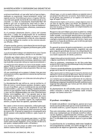 INVESTIGACIÓN Y EXPERIENCIAS DIDÁCTICAS
unidireccional desde «el que sabe hacia el que es lego»,
mediante un exposición mayoritariamente verbal con
soporte escrito. Considera que poca o ninguna informa-
ción relevante puede recibirse de ellos más allá de un no
entiendo. La clase es únicamente responsabilidad del
profesor que con su explicación llena toda la clase y
ocupa todo su tiempo. El orden de la clase es fundamen-
tal para evitar las distracciones, alborotos, conversacio-
nes y llamadas de atención.
Es el prototipo dominante dentro y fuera del sistema
educativo, y todos los profesionales de la enseñanza
estamos, inevitablemente, influidos en mayor o menor
manera por él: la transmisión verbal de conocimientos
es laforma habitual de enseñar en los centros educati-
vos (Porlán, 1993).
¡Cuantas manías, gustos y estrecheces hemos tenido que
averiguar los alumnos en algunos profesores para poder
superar la asignatura!
«Losalumnosdebentrabajarindividualmenteen clase.Cuando
hablan entre ellos se distraen y además no me atienden.»
«Pretender que trabajen juntos sólo lleva a que los más listos
se retrasen y los menos listos no avancen. Además, en la vida
diariahay que enfrentarse solo a exámenes, oposicionesy todo
tipode prueba, asíquemás vale que se vayan acostumbrando.»
«Laobligaciónde los alumnosen clasees la de atender y tomar
apuntes. Al fin y al cabo, yo soy el que explica y ellos pueden
hablar cuando les pregunto si han comprendido. Pero son muy
poco participativos.»
«Es una metodología activa porque el alumno tiene que estar
continuamenteatentoysiguiendoactivamentelasexplicaciones
«Para enseñar es suficiente con el dominio de la disciplina; el
que sabe, sabe enseñar.»
La documentación que utiliza es, casi en exclusiva, el
libro de texto y «unos buenos apuntes» dictados o guia-
dos por el profesor, que se consideran de una autoridad
incuestionable y, por tanto, el trabajo fundamental del
alumno es que aquéllos sean lo más fidedignos posibles
y sean incluso implementados con otras informaciones
(libros, enciclopedias, etc.). Los apuntes que se dan
deben estar acordes con el nivel de exigencia del curso
que se imparte, bien explicados siguiendo la lógica
disciplinar. Si los alumnos siguen las explicaciones
atentos y copian bien los apuntes, aprueban todos.
En cuanto a otros recursos materiales, utiliza principal-
mente la pizarra, aunque ha ido aceptando el uso del
vídeo en lugar de la explicación como una nueva forma
de exposición. El grupo se organiza en una pequeña aula
donde quepan unos pupitres estáticos «para mayor or-
den.»
«Los alumnos se basan en los apuntes que toman y en el libro
de texto. Ellos no saben redactar suficientemente y, además,
suelen anotar muchos disparates. Al fin y al cabo, el libro es lo
que queda y siempre podrán acudir a él mañana.»
«Los alumnos fracasan porque no saben tomar apuntes. Los
alumnos buenos tienen buenos apuntes»
<<Des.deluego, yo solo no puedo elaborar un material como el
que prepara una editorial y sus autores. Suele haber cosas que
no me gustan, pero entonces yo las explico a mi manera en
lugar de seguir el libro.»
«Generalmenteexplico en la pizarra, aunque algunas cosas se
ven bien en algunos vídeos que hemos ido juntando en el
departamento. Si están bien hechos, algunos vídeos explican
muy bien las cosas, y siemprepuede uno complementarloscon
la propia explicación.»
Respecto a las actividades que pone en práctica, trabaja
ampliamente en la resolución de ejercicios con un enun-
ciado cerrado, con hincapié mecanicista en los algorit-
mos y aplicación de modelos matemáticos; el dominio se
consigue a través de la resolución de ciertos «tipos» que
aparecen en hojas de problemas, por temáticas, para que
los resuelvan los alumnos.
En general se carece de parte experimental y, en caso de
existir, predomina la demostración magistral con una
gran carga de aprendizaje técnico o la comprobación de
lo visto, previamente, en una explicación de teoría. Hay
una fuerte separación de teoría y práctica.
«Apartedelasexplicacionesdelateoría,solemoshacerproblemas
y algunas experiencias de laboratorio.»
«Para los problemas, normalmente los del libro están bien,
aunquetambiéntengohojasdeproblemasquelesdoyfotocopiadas
y que saco de otros libros.»
«Tenemosunaseriedeproblemas-tipoquedebensabersolucionar,
porque son la base de los siguientes cursos.»
«Hay algunasprácticas básicas quelas hacen los alumnosen el
laboratorio con los equiposdel Ministerio. Pero no suelensalir
porque los chicos no entienden los guiones de los equipos.»
«La verdad es que se saca poco rendimiento de las prácticas,
hay que tener mucha habilidad para que salgan, y para ellos es
frustrantequesalganmal.Espreferiblehacerlesunademostración
magistral bien preparada, que incluso permite obtener datos
que confirman la teoría.»
El planteamiento de dificultades como situaciones de
difícil solución a través de problemas suele evitarse
porque «no tienen solución.»
El profesor «tecnológico»
El modelo de profesor «tecnológico», parece ser al que
tiende mucho profesorado que se siente insatisfecho con
el modelo anterior y quiere mejorar el cómo enseñar.
Para este estereotipo, todo el quehacer de la enseñanza
debe estar mediatizado por el método científico (obser-
vación, hipótesis, experimentación y teoría) y, por tanto
la organización didáctica debe estar «normalizada»; es
decir, en ella debe estar detallado «qué es lo que se debe
hacer.»
La planificación de la enseñanza suele estar basada en
una programación cerrada, con fuerte arraigo en la se-
cuenciación de objetivos (generales, específicos, temá-
ENSEÑANZADE LAS CIENCIAS, 1996, 14 (3)
 