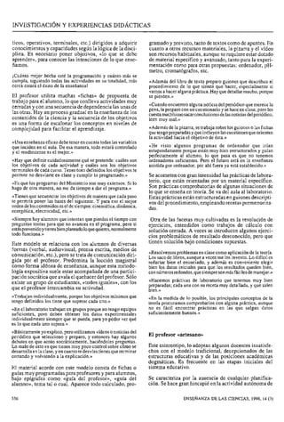 ticos, operativos, terminales, etc.) dirigidos a adquirir
conocimientos y capacidades según la lógica de la disci-
plina. Es necesario poner objetivos, «lo que se debe
aprender», para conocer las intenciones de lo que ense-
ñamos.
¡Cuánto mejor hecha esté la programación y cuánto más se
cumpla, siguiendo todas las actividades en su totalidad, más
cerca estará el éxito de la enseñanza!
El profesor utiliza muchas «fichas» de propuesta de
trabajo para el alumno, lo que conlleva actividades muy
cerradas y con una secuencia de dependencia las unas de
las otras. Hay un proceso gradual en la enseñanza de los
contenidos de la ciencia y la secuencia de los objetivos
es una forma de escalonar los conceptos en niveles de
complejidad para facilitar el aprendizaje.
«Unaenseñanzaeficazdebeteneren cuentatodas las variables
que inciden en el aula. De esa manera, todo estará controlado
y el rendimiento es el mejor.»
«Hay que definir cuidadosamentequé se pretende: cuáles son
los objetivos de cada actividad y cuáles son los objetivos
terminalesde cada curso. Tener bien definidoslos objetivos te
permite no desviarte en clase y cumplir lo programado.»
«Es que los programas del Ministerio son muy extensos. Si lo
hago de otra manera, no me da tiempo a dar el programa.»
«Tienesque secuenciarlos objetivos de manera que cada paso
te permita poner las bases del siguiente. Y para eso el mejor
ordendeloscontenidoseseldesiempre:cinemática,dinámica,
energética, electricidad, etc.»
«Siemprehay alumnosque intentan que pierdas el tiempocon
preguntas tontas para que no avancei enel programa, Pero si
estásprevenidoytienesbienplaneadoloquequieres,normalmente
todo funciona.»
Este modelo se relaciona con los alumnos de diversas
formas (verbal, audiovisual, prensa escrita, medios de
comunicación, etc.), pero se trata de comunicación diri-
gida por el profesor. Predomina la lección magistral
como forma idónea de enseñanza, aunque esta metodo-
logía expositiva suele estar acompañada de una partici-
pación socrática que avala el quehacer del profesor. Sólo
existe un grupo de estudiantes, «todos iguales», con los
que el profesor intercambia su actividad.
«Trabajanindividualmente,porquelos objetivosmínimos que
tengo definidos los tiene que superar cada uno.»
«Enel laboratorio trabajan en gruposporque no tengoequipos
suficientes, pero deben obtener los datos experimentales
individualmente siempre que se pueda, para yo poder ver qué
es lo que cada uno supera.»
«Básicamenteyoexplico,peroutilizamosvídeosonoticiasdel
periódico que selecciono y preparo, y entonces hay algunos
debates en que actúo socráticamente, haciéndoles preguntas.
Lo malo de esto es que tienes muy poco control sobrecómo se
desarrollaen la clase,yencuantotedesvíastienesqueterminar
cortando y volviendo a la explicación.»
El material acorde con este modelo consta de fichas o
guías muy programadas para profesores y para alumnos,
bajo epígrafes como «guía del profesor», «guía del
alumno», tema tal o cual. Aparece todo calculado, pro-
gramado y previsto, tanto de textos como de apuntes. En
cuanto a otros recursos materiales, la pizarra y el vídeo
son recursos habituales, aunque se requiere estar dotado
de material específico y avanzado, tanto para la experi-
mentación como para otras propuestas: ordenador, pH-
metro, cromatógrafos, etc.
«Ademásdel libro de texto preparo guiones que describan el
procedimiento de lo que tienen que hacer, especialmente si
vamosahacer algunapráctica.Hayquedetallarmucho,porque
se pierden.»
«Cuandoencuentroalguna noticiadel periódicoque merecela
pena,la preparocon un cuestionarioysehaceen clase,pero les
cuestamuchísimosacarconclusionesdelasnoticiasdelperiódico,
leen muy mal.»
«Ademásde la pizarra, setrabajasobrelos guioneso las fichas
quetengopreparadasyqueincluyenlascuestionesqueorienten
la actividad hacia el objetivo de ésta.»
«He visto algunos programas de ordenador que irían
estupendamenteporque están muy bien estructurados y guían
perfectamente al alumno, lo que pasa es que no tenemos
ordenadores suficientes. Pero el futuro está en la enseñanza
asistida por ordenador; por ahí fuera ya está establecido.»
Seacometen con gran intensidad las prácticas de labora-
torio, que están orientadas por un material específico.
Son prácticas comprobatorias de algunas situaciones de
lo que se enseña en teoría. Se va del aula al laboratorio.
sia as prácticas están estructuradas en guiones descripti-
vos del procedimiento, empleandorecetas pormenoriza-
das.
Otra de las facetas muy cultivadas es la resolución de
ejercicios, entendidos como trabajos de c~lculocon
solución cerrada. A veces se introducen algunos ejerci-
cios problemáticos de resultado desconocido, pero que
tienen solución bajo condiciones supuestas.
«Resolvemosproblemasen clasecomo aplicaciónde la teoría.
Los sacode libros, aunquea veces me los invento.Lo difícil es
redactar bien el enunciado, y además es conveniente elegir
bien los datos iniciales para que los resultados queden bien,
connúmerosredondos,quesiempresonmásfácilesdemanejar.»
«Hacemos prácticas de laboratorio que tenemos muy bien
preparadas; cada una con su receta muy detallada, y que salen
bien.»
«En la medida de lo posible, los principales conceptos de la
teoría procuramos comprobarlos con alguna práctica, aunque
no es fácil encontrar prácticas en las que salgan datos
suficientementebuenos.»
El profesor «artesano»
Este estereotipo, lo adoptan algunos docentes insatisfe-
chos con el modelo tradicional, decepcionados de las
estructuras educativas y de las posiciones académicas
dogmáticas. Es frecuente en las etapas iniciales del
sistema educativo.
Se caracteriza por la ausencia de cualquier planifica-
ción. Se hace gran hincapié en la actividad autónoma de
ENSENANZA DE LAS CIENCIAS, 1996, 14 (3)
 