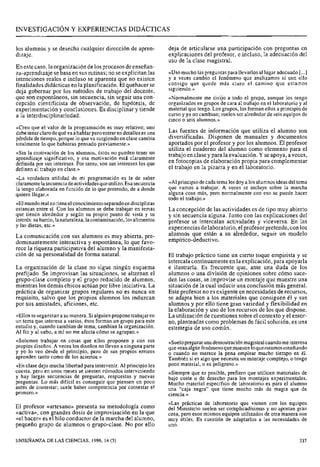 -
INVESTIGACI~NY EXPERIENCIAS DIDÁCTICAS
los alumnos y se desecha cualquier dirección de apren- deja de articularse una participación con preguntas en
dizaje. explicaciones del profesor, e incluso, la adecuación del
uso de la clase magistral.
En este caso, la organizaciónde los procesos de enseñan-
za-aprendizaje sebasa en sus rutinas; no seexplicitan las «Usomucho las preguntaspara llevarlos al lugaradecuado [...]
intenciones reales e incluso se aparenta que no existen Y a veces cambio el fenómeno que analizamos si con ello
finalidadesdidácticas en la planificación. El quehacer se que quede más el camino que estamos
deja gobernar por los métodos de trabajo del docente, siguiendo.>'
que son espontáneos, sin secuencia, sin seguir una con- «Normalmente me dirijo a todo el grupo, aunque los tengo
cepción cientificista de observación, de hipótesis, de organizados en grupos de cara al trabajo en el laboratorio y al
experimentación y conclusiones. Es disciplinar y tiende material que tengo.Los grupos, los formanellos a principio de
a la interdisciplinariedad. curso y ya no cambian; suelen ser alrededor de seis equipos de
cinco o seis alumnos.»
«Creo que el valor de la programación es muy relativo; uno
debetenerclarodequéva ahablar peroentraren detalleses una Las fuentes de información que
pérdida de tiempo,porque lo que va surgiendoen clase cambia diversificadas. Disponen de y documentos
totalmente lo que hubieras pensado previamente.» aportados por el profesor y por los alumnos. El profesor
utiliza el cuaderno del alumno como elemento para el
«Sin la motivación de los alumnos, éstos no pueden tener un trabajo en clasey paralaevaluación. Y se apoya, a veces,
aprendizaje significativo, y esa motivación está claramente
definida por sus intereses. Por tanto, son sus intereses los que en fotocopias de propia para
definen el trabajo en clase.» el trabajo en la pizarra y en el laboratorio.
«La verdadera utilidad de mi programación es la de saber
claramentelasecuenciadeactividadesqueutilizo.Esa secuencia "Al~~inci~iodecadatemalesdoy alos alumnosideasde1tema
la tengo elaborada en función de lo que pretendo, de a donde que a A veces se la marcha
quiero llegar.» alguna cosa más, pero normalmente con eso se puede hacer
todo el trabajo.»
«Elmundorealnotieneelconocimientoseparadoen disciplinas
estancas entre sí. Con los alumnos se debe trabajar en temas La concepción de las actividades es de tipo muy abierto
que tienen akededor Y según su propio Punto de vista Y su y sin secuencia alguna. Junto con las explicaciones del
interés:subarrio,lanaturaleza,lacontaminación,losalimentos profesor se intercalan actividades y viceversa. las
y las dietas, etc.» experiencias delaboratorio, elprofesor pretende, con los
La comunicación con sus alumnos es muy abierta, pre- que están a su seguir un
dominantemente interactiva y espontánea, lo que favo- empírico-deductivo.
rece la riqueza participativa del alumno y la manifesta-
ción de su personalidad de forma natural. El trabajo práctico tiene un cierto toque empirista y se
intercala continuamenteen la explicación,para apoyarla
La organización de la clase no sigue ningún esquema e ilustrarla. Es frecuente que, ante una duda de los
prefijado. Se improvisan las situaciones, se alternan el alumnos o una división de opiniones sobre cómo suce-
grupo-clase completo y el grupo reducido de alumnos, den las cosas, se improvise un montaje que muestre una
mientras los demás chicos actúan por libre iniciativa. La situación de la cual inducir una conclusión más general.
práctica de organizar grupos regulares no es nunca un Este profesor no es exigente en necesidades de recursos,
requisito, salvo que los propios alumnos los induzcan se adapta bien a los materiales que consiguen él y sus
por sus amistades, aficiones, etc. alumnos y por ello tiene gran variedad y flexibilidad en
la elaboración y uso de los recursos de los que dispone.
«Ellosse organizana su manera.Sialguienproponetrabajar en La utilización de cuestiones sobre el contexto y el entor-
un tema que interesa a varios, ésos forman un grupo para este no, planteadas como problemas de fácil solución, es una
estudio y, cuando cambian de tema, cambian la organización. estrategia de uso común.
Al fin y al cabo, a mí no me afecta cómo se agrupan.»
trabajar en que proponen Y sus «Sueloprepararunademostraciónmagistralcuandomeinteresa
propios diseños. A veces los diseños no llevan a ninguna parte quevean algúnfenómenoquemuestreloqueestamosestudiando
y yo lo veo desde el principio, pero de sus propios errores o cuando no merece la pena emplear mucho tiempo en él.
aprenden tanto como de los aciertos.» También si es algo que necesita un montaje complejo, o tengo
«En clase dejo mucha libertad para intervenir. Al principio les Poco o es peligroso.»
cuesta, pero en unos meses se sienten cómodos interviniendo <<siempreque es posible, prefiero que utilicen materiales de
Y largas secuencias de preguntas, respuestas y nuevas bajo coste o de desecho para 10s montajes experimentales.
preguntas. Lo más difícil es conseguir que piensen un Poco Mucho material específico de laboratorio es para el alumno
antes de contestar; suele haber competencia por contestar el una 61caja que tiene mucho más de magia que de
primero.» ciencia.»
«Las prácticas de laboratorio que vienen con los equipos
profesor <<artesano>>presenta su del Ministerio suelen ser complicadísimas y no aportan gran
<<activa>>,con grandes dosis de improvisación en la que cosa, pero esos mismos equipos utilizados de otra manera son
«el hacer» es el hilo conductor de la marcha del alumno, muy útiles. Es cuestión de adaptarlos a las necesidades de
pequeño grupo de alumnos o grupo-clase. No por ello uno.
ENSEÑANZA DE LAS CIENCIAS, 1996, 14 (3) 337
 