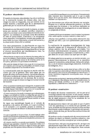 INVESTIGACI~NY EXPERIENCIAS DIDÁCTICAS
El profesor «descubridor» «Lomásdifícilesquelleguen asusconclusiones. Frecuentemente
debo intervenir para concretarles qué es lo que se puede
El modelo de docente «descubridor>>ha sido el emblema deducir de lo que han hecho, bien mediante pregilntas, bien
de la renovación durante los últimos años, con una mediante una exp'icación."
imagen de estar en vanguardia, muy por de los Los documentos que utiliza este docente son variadas.
demás modelos y haciendo gala de su planteamiento Dispone en el aula de información genérica y de libre
gobernado por la iniciativa de los alumnos. acceso para los alumnos, y los recursos materiales se
adaptan al trabajo de investigación en un aula-laborato-
Enraizado en una idea positivista de la ciencia, se carac- rio preparada al efecto.
teriza por postular un método científico empirista e
inductivo y en tener como meta el descubrimiento inves-
tigativo. La enseñanza se entiende como descubridora «Usamostodoloqueencontramos: como lostemas los proponen
de todo el conocimiento. Considera a 10s estudiantes ellos, suelen aportar su propio material y cómo usarlo.»
pequeños investigadores que pueden Ob- «Muchas veces panfletos o revistas tienen información muy
tener todas las leyes importantes a través del contacto Y preciada por ellos y que sirve perfectamente para nuestros
la observación directa de la realidad. fines.»
Con estos presupuestos, la planificación no sigue 10s La realización de pequeñas investigaciones de larga
contenidos de la materia disciplinar, sino que establece duración supone que la búsqueda de información y el
una seriede investigaciones de larga duración en las que trabajo práctico son las principales actividades. LOS
el alumno reconstruirá, por descubrimiento libre, las alumnos, individualmente o en grupos, solucionan por
principales bases de la ciencia. su cuenta problemas, cuestiones o experiencias, y reco-
gen datos de los que inducir las leyes que los rigen.
«Normalmente se negocia con los alumnos los temas sobre los
quesevaa trabajar y, apartirdeéstos,seproducenramificaciones El trabajo práctico no se asocia a un recinto cerrado, y se
que nos van permitiendo entrar en las distintas partes de la practica frecuentemente la docencia en la naturaleza
disciplina, aplicadas a lo que estamos estudiando)). (aulas de la naturaleza, aulas del mar, trabajos de campo,
«No suele dar tiempo de hacer sino un par de investigaciones etc.) O en el entorno (arqueología industrial, itinerarios
por trimestre, pero creo que la profundidad y el interés con que tecnológicos, etc.).
se estudian compensan el no extenderse tanto».
«En el laboratorio hay mucho material que a ellos no les dice
La comunicación entre los alumnos es mucho más fre- nada. Los aparatos construidos por ellos mismos tienen mucho
cuente que con el profesor. Este suele pasar por los más atractivo y les inicia en la tecnología con más eficacia. Y
grupos de trabajo de formarotatoria. Asírecibe informa- tienen muchísima imaginación construyendo cosas, más que
ción sobre la marcha del trabajo y facilita el material o la uno mismo.))
información por 10s alumnos. En la interac- ~~Paraestudiarunahipótesis,intentamosprobarlainmediatarnente
ción se procura que el avance se haga sin la intervención en el laboratorio. Eso refuerza mucho sus procedimientos, la
del docente. práctica del método científico: si no sabes lo que sucede,
reprodúcelo y obsérvalo en el laboratorio.»
«Una vez puestaen marcha una investigación,mi papel es el de
facilitarles la tarea, conseguirel material necesario yorientarles
en dónde buscar información, pero evito en lo posible que ~1 «constructor)>
hagan algo porque yo se lo haya sugerido.»
~ A v e c e sseatascan y les ayudo aconseguirquesedesatasquen, constructor''^ vez por ser
o llegan a un callejón sin salida o a comprobar que una de sus cronológicamente más reciente, es aún escaso; normal-
hipótesis era errónea y entonces mi papel es el de animador, el mente seencuentra vinculado agrupos de trabajo alrede-
de hacerles ver que de ese aparente fracaso también se sacan dor de algún proyecto o bien es un estudioso de los
conclusiones y conocimientos.» adelantos pedagógicos actuales.
Se sigue una basada en método de E1 planteamiento básico del que parte es que el punto
proyectos de centros de interés, en la que profesor clave del aprendizaje es la mente del que aprende; por
es animador y ayudante; prepara lo tanto, el diseño de todo proceso educativo tiene una base
colocaen situación derehacer los descubrimientos delas fuertementecondicionada por la psicología del aprendi-
ciencias. zaje y, dentro de ésta, por las teorías constructivistas del
aprendizaje.
«Lo que se aprende es lo que se hace. Es inútil trabajar sobre
asuntosquelosalumnosnopuedan tocaru observar directamente, El profesor ayuda a la producción de conocimientos del
ya que, si eso ocurre, será un asunto alejado de SU entorno y sin alumno sin seguir un método científico inductivo, sino
interés para ellos.» facilitando un cambio conceptual por avance gradual.
«El método científico se aprende practicándolo. No podemos
pretender que aprendan a resolver las situaciones reales si el Con esta base, más que una programación, se sigue una
trabajo de laboratorio consiste en seguir la receta que tienen planificación negociada «del todo» que suele ser inter-
preparada; son ellos quienes deben elaborar su investigación.» disciplinar con tendencia a la integración. Este contrato
338 ENSEÑANZA DE LAS CIENCIAS, 1996, 14 (3)
 
