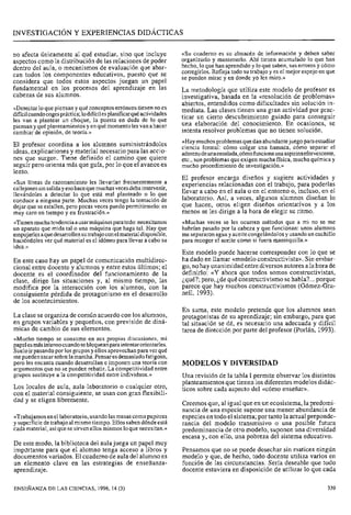 ---
INVESTIGACI~NY EXPERIENCIAS DIDÁCTICAS
no afecta únicamente al qué estudiar, sino que incluye «Su cuaderno es su almacén de información y deben saber
aspectos como la distribuciónde las relaciones de poder organizarlo y mantenerlo. Ahí tienen acumulado 10 qile han
dentro del aula, o mecanismos de evaluación que abar- hecho, lo que han aprendido Y lo que saben, sus errores Y cómo
can todos los componentes educativos, puesto que se corregirlos. Refleja todo su trabajo y es el mejor espejo en que
se pueden mirar y en donde yo les miro.»
considera que todos estos aspectos juegan un papel
fundamental en los procesos del aprendizaje en las L, metodología que utiliza este modelo de profesor es
cabezas de sus alumnos. investigativa, basada en la «resolución de problemas»
abiertos, entendidos como dificultades sin solución in-
((Detectarlo que piensan y qué conceptos erróneos tienen no es mediata. L~~clases tienen una gran actividad por prac-
difícilcuandocogespráctica;lodifícilesplanificarquéactividades
les van a plantear un choque, la puesta en duda de lo que ticar un cierto descubrimiento guiado para conseguir
piensan y qué y en quémomento les van ahacer una elaboración del conocimiento. En ocasiones, se
cambiar de opinión, de teoría.» intenta resolver problemas que no tienen solución.
«Haymuchos problemas quedan abundantejuego paraestudiarEl profesor coordina a los alumnos suministrándoles ciencia formal: cómo colgar una hamaca, cómo separar el
jdeas, y para las acciO- aderezodeunaensalada,cómofuncionaunaaspirinaefervescente,
nes que surgen. Tiene camino que quiere etc., son problemas que exigen mucha física, mucha química y
seguir pero orienta más que guía, por 10que el avance es mucho procedimiento de investigación.»
lento.
El profesor encarga diseños y sugiere actividades y
«Sus líneas de razonamiento les llevarían frecuentemente a experiencias relacionadas con el trabajo, para poderlascallejones sinsalidayesohacequemuchas vecesdebaintervenir,
llevándoles a detectar lo que está mal planteado o lo que llevar a cabo en el aula o en el entorno o, incluso, en el
conduce a ninguna parte. Muchas veces tengo la tentación de laboratorio. Así, a veces, diseñan lo
dejar que se estallen, pero pocas veces puedo permitírmelo: es que hacen, otros eligen diseños orientativos y a 10s
muy caro en tiempo y en frustración.» menos se les dirige a la hora de elegir su ritmo.
«Tienenmuchatendenciaausarmáquinasparatodo:necesitamos «Muchas veces se les ocurren métodos que a mi no se me
un aparato que mida tal o una máquina que haga tal. Hay que habrían pasado por la cabeza y que funcionan: unos alumnos
empujarlesaquedesarrollensutrabajoconelmaterial disponible, me separaron agua y aceite congelándolos y usando un cuchillo
haciéndoles ver qué material es el idóneo para llevar a cabo su para recoger el aceite como si fuera mantequilla.»
idea.»
Este modelo puede hacerse corresponder con lo que se
En este caso hay un papel de comunicación multidirec- ha dado en llamar «modeloconstructivista».Sin embar-
cional entre docente y alumnos y entre estos últimos; el go, no hay unanimidad entrediversos autores ala hora de
docente es el coordinador del funcionamiento de la definirlo: «Y ahora que todos somos ~ ~ n ~ t r ~ ~ t i ~ i
clase, dirige las situaciones y, al mismo tiempo, las ¿qué?; pero, ¿de qué constructivismo sehabla?...porque
modifica por la interacción con 10s alumnos, con la parece que hay muchos constructivismos (Gómez-Gra-
consiguiente pérdida de protagonismo en el desarrollo nell, 1993).
de los acontecimientos.
En suma, este modelo pretende que los alumnos sean
La clase se organiza de común acuerdo con los alumnos, protagonistas de su aprendizaje; sin embargo, para que
en grupos variables y pequeños, con previsión de dini- tal situación se dé, es necesario una adecuada y difícil
micas de cambio de sus elementos. tarea de dirección por parte del profesor (Porlán, 1993).
«Mucho tiempo se consume en sus propias discusiones, mi
papel esmásintensocuando sebloquean para intentarorientarles.
Sueloir pasando por los grupos y ellos aprovechan para ver qué
me pueden sacarsobrela marcha. Pensaresdemasiadofatigoso,
pero les encanta cuando desarrollan e imponen una teoría con MODELOS Y DIVERSIDAD
argumentos que no se pueden rebatir. La competitividad entre
grupos sustituye a la competitividad entre individuos.» Una revisión de la tabla 1permite observar los distintos
planteamientos que tienen los diferentes modelos didác-
Los locales de aula, aula-laboratorio o cualquier otro, ticos sobre cada aspecto del enseñar)).
con el material consiguiente, se usan con gran flexibili-
dad y se eligen libremente.
Creemos que, al igual que en un ecosistema, la predomi-
nancia de una especie supone una menor abundancia de
«Trabajamosen el laboratorio, usando las mesas comopupitres especies en todo el sistema;por tanto la actual preponde-
y superficie de trabajo al mismo tiempo. Ellos sabendóndeestá rancia del modelo transmisivo o una posible futura
cada material, asíque se sirven ellos mismos 10que necesitan.» predominanciade otro modelo, suponen una diversidad
escasa y, con ello, una pobreza del sistema educativo.
De este modo, la biblioteca del aulajuega un papel muy
impdttante para que el alumno tenga acceso a libros y Pensamos que no se puede desechar sin matices ningún
documentos variados. El cuaderno de aula del alumnoes modelo y que, de hecho, todo docente utiliza varios en
un elemento clave en las estrategias de enseñanza- función de las circunstancias. Sería deseable que todo
aprendizaje. docente estuviera en disposición de utilizar lo que cada
ENSEÑANZADE LAS CIENCIAS, 1996, 14 (3) 339
 